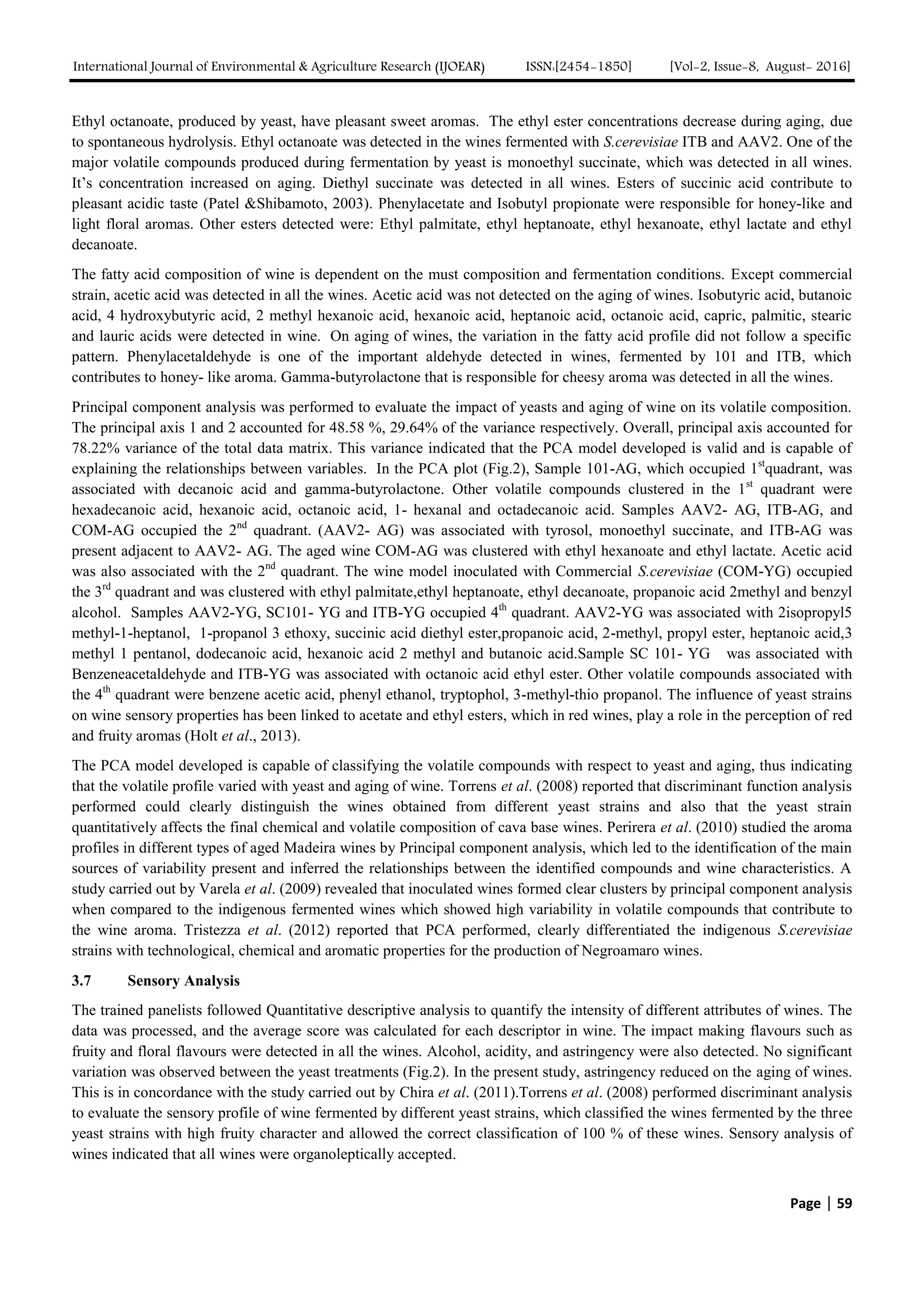 International Journal of Environmental & Agriculture Research (IJOEAR) ISSN:[2454-1850] [Vol-2, Issue-8, August- 2016]
Page | 59
Ethyl octanoate, produced by yeast, have pleasant sweet aromas. The ethyl ester concentrations decrease during aging, due
to spontaneous hydrolysis. Ethyl octanoate was detected in the wines fermented with S.cerevisiae ITB and AAV2. One of the
major volatile compounds produced during fermentation by yeast is monoethyl succinate, which was detected in all wines.
It’s concentration increased on aging. Diethyl succinate was detected in all wines. Esters of succinic acid contribute to
pleasant acidic taste (Patel &Shibamoto, 2003). Phenylacetate and Isobutyl propionate were responsible for honey-like and
light floral aromas. Other esters detected were: Ethyl palmitate, ethyl heptanoate, ethyl hexanoate, ethyl lactate and ethyl
decanoate.
The fatty acid composition of wine is dependent on the must composition and fermentation conditions. Except commercial
strain, acetic acid was detected in all the wines. Acetic acid was not detected on the aging of wines. Isobutyric acid, butanoic
acid, 4 hydroxybutyric acid, 2 methyl hexanoic acid, hexanoic acid, heptanoic acid, octanoic acid, capric, palmitic, stearic
and lauric acids were detected in wine. On aging of wines, the variation in the fatty acid profile did not follow a specific
pattern. Phenylacetaldehyde is one of the important aldehyde detected in wines, fermented by 101 and ITB, which
contributes to honey- like aroma. Gamma-butyrolactone that is responsible for cheesy aroma was detected in all the wines.
Principal component analysis was performed to evaluate the impact of yeasts and aging of wine on its volatile composition.
The principal axis 1 and 2 accounted for 48.58 %, 29.64% of the variance respectively. Overall, principal axis accounted for
78.22% variance of the total data matrix. This variance indicated that the PCA model developed is valid and is capable of
explaining the relationships between variables. In the PCA plot (Fig.2), Sample 101-AG, which occupied 1st
quadrant, was
associated with decanoic acid and gamma-butyrolactone. Other volatile compounds clustered in the 1st
quadrant were
hexadecanoic acid, hexanoic acid, octanoic acid, 1- hexanal and octadecanoic acid. Samples AAV2- AG, ITB-AG, and
COM-AG occupied the 2nd
quadrant. (AAV2- AG) was associated with tyrosol, monoethyl succinate, and ITB-AG was
present adjacent to AAV2- AG. The aged wine COM-AG was clustered with ethyl hexanoate and ethyl lactate. Acetic acid
was also associated with the 2nd
quadrant. The wine model inoculated with Commercial S.cerevisiae (COM-YG) occupied
the 3rd
quadrant and was clustered with ethyl palmitate,ethyl heptanoate, ethyl decanoate, propanoic acid 2methyl and benzyl
alcohol. Samples AAV2-YG, SC101- YG and ITB-YG occupied 4th
quadrant. AAV2-YG was associated with 2isopropyl5
methyl-1-heptanol, 1-propanol 3 ethoxy, succinic acid diethyl ester,propanoic acid, 2-methyl, propyl ester, heptanoic acid,3
methyl 1 pentanol, dodecanoic acid, hexanoic acid 2 methyl and butanoic acid.Sample SC 101- YG was associated with
Benzeneacetaldehyde and ITB-YG was associated with octanoic acid ethyl ester. Other volatile compounds associated with
the 4th
quadrant were benzene acetic acid, phenyl ethanol, tryptophol, 3-methyl-thio propanol. The influence of yeast strains
on wine sensory properties has been linked to acetate and ethyl esters, which in red wines, play a role in the perception of red
and fruity aromas (Holt et al., 2013).
The PCA model developed is capable of classifying the volatile compounds with respect to yeast and aging, thus indicating
that the volatile profile varied with yeast and aging of wine. Torrens et al. (2008) reported that discriminant function analysis
performed could clearly distinguish the wines obtained from different yeast strains and also that the yeast strain
quantitatively affects the final chemical and volatile composition of cava base wines. Perirera et al. (2010) studied the aroma
profiles in different types of aged Madeira wines by Principal component analysis, which led to the identification of the main
sources of variability present and inferred the relationships between the identified compounds and wine characteristics. A
study carried out by Varela et al. (2009) revealed that inoculated wines formed clear clusters by principal component analysis
when compared to the indigenous fermented wines which showed high variability in volatile compounds that contribute to
the wine aroma. Tristezza et al. (2012) reported that PCA performed, clearly differentiated the indigenous S.cerevisiae
strains with technological, chemical and aromatic properties for the production of Negroamaro wines.
3.7 Sensory Analysis
The trained panelists followed Quantitative descriptive analysis to quantify the intensity of different attributes of wines. The
data was processed, and the average score was calculated for each descriptor in wine. The impact making flavours such as
fruity and floral flavours were detected in all the wines. Alcohol, acidity, and astringency were also detected. No significant
variation was observed between the yeast treatments (Fig.2). In the present study, astringency reduced on the aging of wines.
This is in concordance with the study carried out by Chira et al. (2011).Torrens et al. (2008) performed discriminant analysis
to evaluate the sensory profile of wine fermented by different yeast strains, which classified the wines fermented by the three
yeast strains with high fruity character and allowed the correct classification of 100 % of these wines. Sensory analysis of
wines indicated that all wines were organoleptically accepted.
 