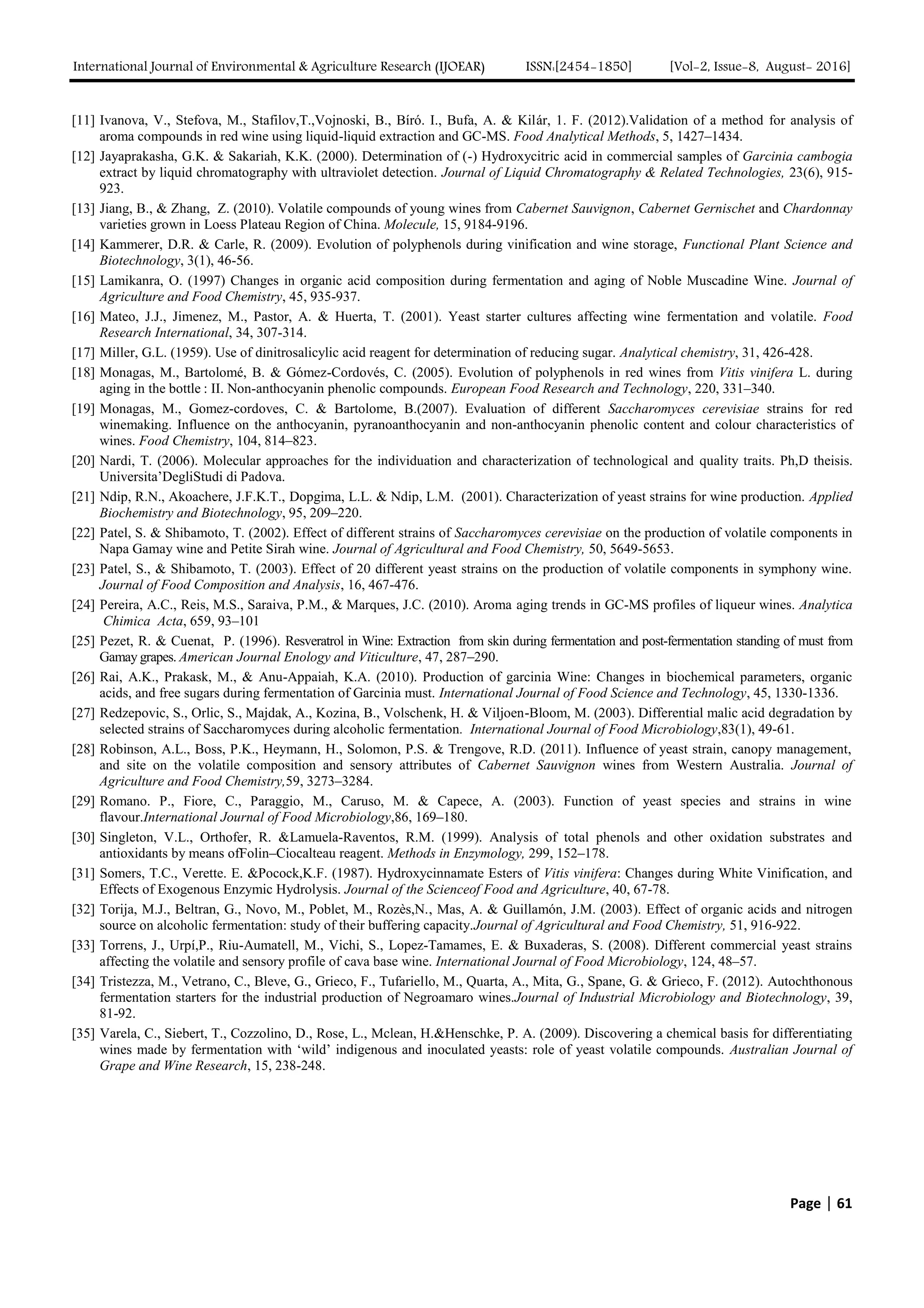 International Journal of Environmental & Agriculture Research (IJOEAR) ISSN:[2454-1850] [Vol-2, Issue-8, August- 2016]
Page | 61
[11] Ivanova, V., Stefova, M., Stafilov,T.,Vojnoski, B., Bíró. I., Bufa, A. & Kilár, 1. F. (2012).Validation of a method for analysis of
aroma compounds in red wine using liquid-liquid extraction and GC-MS. Food Analytical Methods, 5, 1427–1434.
[12] Jayaprakasha, G.K. & Sakariah, K.K. (2000). Determination of (-) Hydroxycitric acid in commercial samples of Garcinia cambogia
extract by liquid chromatography with ultraviolet detection. Journal of Liquid Chromatography & Related Technologies, 23(6), 915-
923.
[13] Jiang, B., & Zhang, Z. (2010). Volatile compounds of young wines from Cabernet Sauvignon, Cabernet Gernischet and Chardonnay
varieties grown in Loess Plateau Region of China. Molecule, 15, 9184-9196.
[14] Kammerer, D.R. & Carle, R. (2009). Evolution of polyphenols during vinification and wine storage, Functional Plant Science and
Biotechnology, 3(1), 46-56.
[15] Lamikanra, O. (1997) Changes in organic acid composition during fermentation and aging of Noble Muscadine Wine. Journal of
Agriculture and Food Chemistry, 45, 935-937.
[16] Mateo, J.J., Jimenez, M., Pastor, A. & Huerta, T. (2001). Yeast starter cultures affecting wine fermentation and volatile. Food
Research International, 34, 307-314.
[17] Miller, G.L. (1959). Use of dinitrosalicylic acid reagent for determination of reducing sugar. Analytical chemistry, 31, 426-428.
[18] Monagas, M., Bartolomé, B. & Gómez-Cordovés, C. (2005). Evolution of polyphenols in red wines from Vitis vinifera L. during
aging in the bottle : II. Non-anthocyanin phenolic compounds. European Food Research and Technology, 220, 331–340.
[19] Monagas, M., Gomez-cordoves, C. & Bartolome, B.(2007). Evaluation of different Saccharomyces cerevisiae strains for red
winemaking. Influence on the anthocyanin, pyranoanthocyanin and non-anthocyanin phenolic content and colour characteristics of
wines. Food Chemistry, 104, 814–823.
[20] Nardi, T. (2006). Molecular approaches for the individuation and characterization of technological and quality traits. Ph,D theisis.
Universita’DegliStudi di Padova.
[21] Ndip, R.N., Akoachere, J.F.K.T., Dopgima, L.L. & Ndip, L.M. (2001). Characterization of yeast strains for wine production. Applied
Biochemistry and Biotechnology, 95, 209–220.
[22] Patel, S. & Shibamoto, T. (2002). Effect of different strains of Saccharomyces cerevisiae on the production of volatile components in
Napa Gamay wine and Petite Sirah wine. Journal of Agricultural and Food Chemistry, 50, 5649-5653.
[23] Patel, S., & Shibamoto, T. (2003). Effect of 20 different yeast strains on the production of volatile components in symphony wine.
Journal of Food Composition and Analysis, 16, 467-476.
[24] Pereira, A.C., Reis, M.S., Saraiva, P.M., & Marques, J.C. (2010). Aroma aging trends in GC-MS profiles of liqueur wines. Analytica
Chimica Acta, 659, 93–101
[25] Pezet, R. & Cuenat, P. (1996). Resveratrol in Wine: Extraction from skin during fermentation and post-fermentation standing of must from
Gamay grapes. American Journal Enology and Viticulture, 47, 287–290.
[26] Rai, A.K., Prakask, M., & Anu-Appaiah, K.A. (2010). Production of garcinia Wine: Changes in biochemical parameters, organic
acids, and free sugars during fermentation of Garcinia must. International Journal of Food Science and Technology, 45, 1330-1336.
[27] Redzepovic, S., Orlic, S., Majdak, A., Kozina, B., Volschenk, H. & Viljoen-Bloom, M. (2003). Differential malic acid degradation by
selected strains of Saccharomyces during alcoholic fermentation. International Journal of Food Microbiology,83(1), 49-61.
[28] Robinson, A.L., Boss, P.K., Heymann, H., Solomon, P.S. & Trengove, R.D. (2011). Influence of yeast strain, canopy management,
and site on the volatile composition and sensory attributes of Cabernet Sauvignon wines from Western Australia. Journal of
Agriculture and Food Chemistry,59, 3273–3284.
[29] Romano. P., Fiore, C., Paraggio, M., Caruso, M. & Capece, A. (2003). Function of yeast species and strains in wine
flavour.International Journal of Food Microbiology,86, 169–180.
[30] Singleton, V.L., Orthofer, R. &Lamuela-Raventos, R.M. (1999). Analysis of total phenols and other oxidation substrates and
antioxidants by means ofFolin–Ciocalteau reagent. Methods in Enzymology, 299, 152–178.
[31] Somers, T.C., Verette. E. &Pocock,K.F. (1987). Hydroxycinnamate Esters of Vitis vinifera: Changes during White Vinification, and
Effects of Exogenous Enzymic Hydrolysis. Journal of the Scienceof Food and Agriculture, 40, 67-78.
[32] Torija, M.J., Beltran, G., Novo, M., Poblet, M., Rozès,N., Mas, A. & Guillamón, J.M. (2003). Effect of organic acids and nitrogen
source on alcoholic fermentation: study of their buffering capacity.Journal of Agricultural and Food Chemistry, 51, 916-922.
[33] Torrens, J., Urpí,P., Riu-Aumatell, M., Vichi, S., Lopez-Tamames, E. & Buxaderas, S. (2008). Different commercial yeast strains
affecting the volatile and sensory profile of cava base wine. International Journal of Food Microbiology, 124, 48–57.
[34] Tristezza, M., Vetrano, C., Bleve, G., Grieco, F., Tufariello, M., Quarta, A., Mita, G., Spane, G. & Grieco, F. (2012). Autochthonous
fermentation starters for the industrial production of Negroamaro wines.Journal of Industrial Microbiology and Biotechnology, 39,
81-92.
[35] Varela, C., Siebert, T., Cozzolino, D., Rose, L., Mclean, H.&Henschke, P. A. (2009). Discovering a chemical basis for differentiating
wines made by fermentation with ‘wild’ indigenous and inoculated yeasts: role of yeast volatile compounds. Australian Journal of
Grape and Wine Research, 15, 238-248.
 