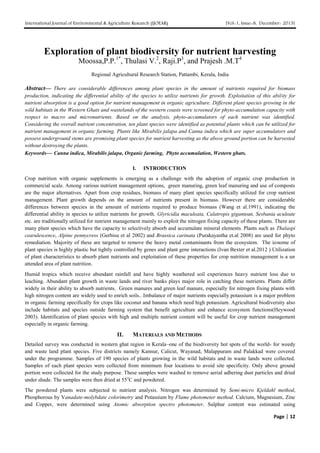 International Journal of Environmental & Agriculture Research (IJOEAR) [Vol-1, Issue-8, December- 2015]
Page | 12
Exploration of plant biodiversity for nutrient harvesting
Moossa,P.P.1*
, Thulasi V.2
, Raji.P3
, and Prajesh .M.T4
Regional Agricultural Research Station, Pattambi, Kerala, India
Abstract— There are considerable differences among plant species in the amount of nutrients required for biomass
production, indicating the differential ability of the species to utilize nutrients for growth. Exploitation of this ability for
nutrient absorption is a good option for nutrient management in organic agriculture. Different plant species growing in the
wild habitats in the Western Ghats and wastelands of the western coasts were screened for phyto-accumulation capacity with
respect to macro and micronutrients. Based on the analysis, phyto-accumulators of each nutrient was identified.
Considering the overall nutrient concentration, ten plant species were identified as potential plants which can be utilized for
nutrient management in organic farming. Plants like Mirabilis jalapa and Canna indica which are super accumulators and
possess underground stems are promising plant species for nutrient harvesting as the above ground portion can be harvested
without destroying the plants.
Keywords— Canna indica, Mirabilis jalapa, Organic farming, Phyto accumulation, Western ghats.
I. INTRODUCTION
Crop nutrition with organic supplements is emerging as a challenge with the adoption of organic crop production in
commercial scale. Among various nutrient management options, green manuring, green leaf manuring and use of composts
are the major alternatives. Apart from crop residues, biomass of many plant species specifically utilized for crop nutrient
management. Plant growth depends on the amount of nutrients present in biomass. However there are considerable
differences between species in the amount of nutrients required to produce biomass (Wang et al.1991), indicating the
differential ability in species to utilize nutrients for growth. Glyricidia maculeata, Calatropis gigantean, Sesbania aculeate
etc. are traditionally utilized for nutrient management mainly to exploit the nitrogen fixing capacity of these plants. There are
many plant species which have the capacity to selectively absorb and accumulate mineral elements. Plants such as Thalaspi
cearulescence, Alpine pennycress (Gerbisu et al 2002) and Brassica carinata (Purakayastha et.al 2008) are used for phyto
remediation. Majority of these are targeted to remove the heavy metal contaminants from the ecosystem. The ionome of
plant species is highly plastic but tightly controlled by genes and plant gene interactions (Ivan Bexter et al.2012 ) Utilization
of plant characteristics to absorb plant nutrients and exploitation of these properties for crop nutrition management is a un
attended area of plant nutrition.
Humid tropics which receive abundant rainfall and have highly weathered soil experiences heavy nutrient loss due to
leaching. Abundant plant growth in waste lands and river banks plays major role in catching these nutrients. Plants differ
widely in their ability to absorb nutrients. Green manures and green leaf manure, especially for nitrogen fixing plants with
high nitrogen content are widely used to enrich soils.. Imbalance of major nutrients especially potassium is a major problem
in organic farming specifically for crops like coconut and banana which need high potassium. Agricultural biodiversity also
include habitats and species outside farming system that benefit agriculture and enhance ecosystem functions(Heywood
2003). Identification of plant species with high and multiple nutrient content will be useful for crop nutrient management
especially in organic farming.
II. MATERIALS AND METHODS
Detailed survey was conducted in western ghat region in Kerala–one of the biodiversity hot spots of the world- for weedy
and waste land plant species. Five districts namely Kannur, Calicut, Wayanad, Malappuram and Palakkad were covered
under the programme. Samples of 190 species of plants growing in the wild habitats and in waste lands were collected.
Samples of each plant species were collected from minimum four locations to avoid site specificity. Only above ground
portion were collected for the study purpose. These samples were washed to remove aerial adhering dust particles and dried
under shade. The samples were then dried at 55o
C and powdered.
The powdered plants were subjected to nutrient analysis. Nitrogen was determined by Semi-micro Kjeldahl method,
Phosphorous by Vanadate-molybdate colorimetry and Potassium by Flame photometer method. Calcium, Magnesium, Zinc
and Copper, were determined using Atomic absorption spectro photometer. Sulphur content was estimated using
 