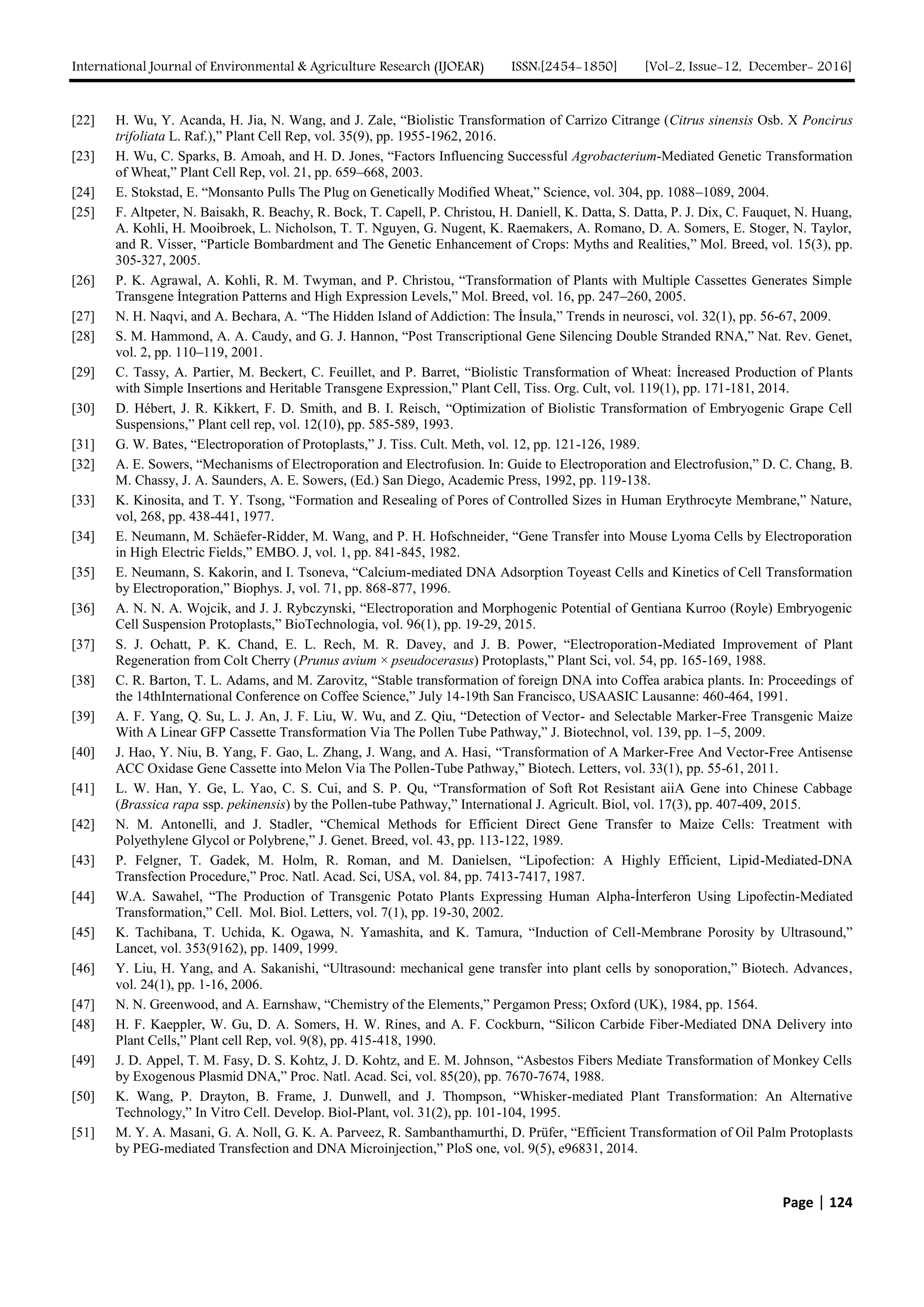 International Journal of Environmental & Agriculture Research (IJOEAR) ISSN:[2454-1850] [Vol-2, Issue-12, December- 2016]
Page | 124
[22] H. Wu, Y. Acanda, H. Jia, N. Wang, and J. Zale, “Biolistic Transformation of Carrizo Citrange (Citrus sinensis Osb. X Poncirus
trifoliata L. Raf.),” Plant Cell Rep, vol. 35(9), pp. 1955-1962, 2016.
[23] H. Wu, C. Sparks, B. Amoah, and H. D. Jones, “Factors Influencing Successful Agrobacterium-Mediated Genetic Transformation
of Wheat,” Plant Cell Rep, vol. 21, pp. 659–668, 2003.
[24] E. Stokstad, E. “Monsanto Pulls The Plug on Genetically Modified Wheat,” Science, vol. 304, pp. 1088–1089, 2004.
[25] F. Altpeter, N. Baisakh, R. Beachy, R. Bock, T. Capell, P. Christou, H. Daniell, K. Datta, S. Datta, P. J. Dix, C. Fauquet, N. Huang,
A. Kohli, H. Mooibroek, L. Nicholson, T. T. Nguyen, G. Nugent, K. Raemakers, A. Romano, D. A. Somers, E. Stoger, N. Taylor,
and R. Visser, “Particle Bombardment and The Genetic Enhancement of Crops: Myths and Realities,” Mol. Breed, vol. 15(3), pp.
305-327, 2005.
[26] P. K. Agrawal, A. Kohli, R. M. Twyman, and P. Christou, “Transformation of Plants with Multiple Cassettes Generates Simple
Transgene İntegration Patterns and High Expression Levels,” Mol. Breed, vol. 16, pp. 247–260, 2005.
[27] N. H. Naqvi, and A. Bechara, A. “The Hidden Island of Addiction: The İnsula,” Trends in neurosci, vol. 32(1), pp. 56-67, 2009.
[28] S. M. Hammond, A. A. Caudy, and G. J. Hannon, “Post Transcriptional Gene Silencing Double Stranded RNA,” Nat. Rev. Genet,
vol. 2, pp. 110–119, 2001.
[29] C. Tassy, A. Partier, M. Beckert, C. Feuillet, and P. Barret, “Biolistic Transformation of Wheat: İncreased Production of Plants
with Simple Insertions and Heritable Transgene Expression,” Plant Cell, Tiss. Org. Cult, vol. 119(1), pp. 171-181, 2014.
[30] D. Hébert, J. R. Kikkert, F. D. Smith, and B. I. Reisch, “Optimization of Biolistic Transformation of Embryogenic Grape Cell
Suspensions,” Plant cell rep, vol. 12(10), pp. 585-589, 1993.
[31] G. W. Bates, “Electroporation of Protoplasts,” J. Tiss. Cult. Meth, vol. 12, pp. 121-126, 1989.
[32] A. E. Sowers, “Mechanisms of Electroporation and Electrofusion. In: Guide to Electroporation and Electrofusion,” D. C. Chang, B.
M. Chassy, J. A. Saunders, A. E. Sowers, (Ed.) San Diego, Academic Press, 1992, pp. 119-138.
[33] K. Kinosita, and T. Y. Tsong, “Formation and Resealing of Pores of Controlled Sizes in Human Erythrocyte Membrane,” Nature,
vol, 268, pp. 438-441, 1977.
[34] E. Neumann, M. Schäefer-Ridder, M. Wang, and P. H. Hofschneider, “Gene Transfer into Mouse Lyoma Cells by Electroporation
in High Electric Fields,” EMBO. J, vol. 1, pp. 841-845, 1982.
[35] E. Neumann, S. Kakorin, and I. Tsoneva, “Calcium-mediated DNA Adsorption Toyeast Cells and Kinetics of Cell Transformation
by Electroporation,” Biophys. J, vol. 71, pp. 868-877, 1996.
[36] A. N. N. A. Wojcik, and J. J. Rybczynski, “Electroporation and Morphogenic Potential of Gentiana Kurroo (Royle) Embryogenic
Cell Suspension Protoplasts,” BioTechnologia, vol. 96(1), pp. 19-29, 2015.
[37] S. J. Ochatt, P. K. Chand, E. L. Rech, M. R. Davey, and J. B. Power, “Electroporation-Mediated Improvement of Plant
Regeneration from Colt Cherry (Prunus avium × pseudocerasus) Protoplasts,” Plant Sci, vol. 54, pp. 165-169, 1988.
[38] C. R. Barton, T. L. Adams, and M. Zarovitz, “Stable transformation of foreign DNA into Coffea arabica plants. In: Proceedings of
the 14thInternational Conference on Coffee Science,” July 14-19th San Francisco, USAASIC Lausanne: 460-464, 1991.
[39] A. F. Yang, Q. Su, L. J. An, J. F. Liu, W. Wu, and Z. Qiu, “Detection of Vector- and Selectable Marker-Free Transgenic Maize
With A Linear GFP Cassette Transformation Via The Pollen Tube Pathway,” J. Biotechnol, vol. 139, pp. 1–5, 2009.
[40] J. Hao, Y. Niu, B. Yang, F. Gao, L. Zhang, J. Wang, and A. Hasi, “Transformation of A Marker-Free And Vector-Free Antisense
ACC Oxidase Gene Cassette into Melon Via The Pollen-Tube Pathway,” Biotech. Letters, vol. 33(1), pp. 55-61, 2011.
[41] L. W. Han, Y. Ge, L. Yao, C. S. Cui, and S. P. Qu, “Transformation of Soft Rot Resistant aiiA Gene into Chinese Cabbage
(Brassica rapa ssp. pekinensis) by the Pollen-tube Pathway,” International J. Agricult. Biol, vol. 17(3), pp. 407-409, 2015.
[42] N. M. Antonelli, and J. Stadler, “Chemical Methods for Efficient Direct Gene Transfer to Maize Cells: Treatment with
Polyethylene Glycol or Polybrene,” J. Genet. Breed, vol. 43, pp. 113-122, 1989.
[43] P. Felgner, T. Gadek, M. Holm, R. Roman, and M. Danielsen, “Lipofection: A Highly Efficient, Lipid-Mediated-DNA
Transfection Procedure,” Proc. Natl. Acad. Sci, USA, vol. 84, pp. 7413-7417, 1987.
[44] W.A. Sawahel, “The Production of Transgenic Potato Plants Expressing Human Alpha-İnterferon Using Lipofectin-Mediated
Transformation,” Cell. Mol. Biol. Letters, vol. 7(1), pp. 19-30, 2002.
[45] K. Tachibana, T. Uchida, K. Ogawa, N. Yamashita, and K. Tamura, “Induction of Cell-Membrane Porosity by Ultrasound,”
Lancet, vol. 353(9162), pp. 1409, 1999.
[46] Y. Liu, H. Yang, and A. Sakanishi, “Ultrasound: mechanical gene transfer into plant cells by sonoporation,” Biotech. Advances,
vol. 24(1), pp. 1-16, 2006.
[47] N. N. Greenwood, and A. Earnshaw, “Chemistry of the Elements,” Pergamon Press; Oxford (UK), 1984, pp. 1564.
[48] H. F. Kaeppler, W. Gu, D. A. Somers, H. W. Rines, and A. F. Cockburn, “Silicon Carbide Fiber-Mediated DNA Delivery into
Plant Cells,” Plant cell Rep, vol. 9(8), pp. 415-418, 1990.
[49] J. D. Appel, T. M. Fasy, D. S. Kohtz, J. D. Kohtz, and E. M. Johnson, “Asbestos Fibers Mediate Transformation of Monkey Cells
by Exogenous Plasmid DNA,” Proc. Natl. Acad. Sci, vol. 85(20), pp. 7670-7674, 1988.
[50] K. Wang, P. Drayton, B. Frame, J. Dunwell, and J. Thompson, “Whisker-mediated Plant Transformation: An Alternative
Technology,” In Vitro Cell. Develop. Biol-Plant, vol. 31(2), pp. 101-104, 1995.
[51] M. Y. A. Masani, G. A. Noll, G. K. A. Parveez, R. Sambanthamurthi, D. Prüfer, “Efficient Transformation of Oil Palm Protoplasts
by PEG-mediated Transfection and DNA Microinjection,” PloS one, vol. 9(5), e96831, 2014.
 
