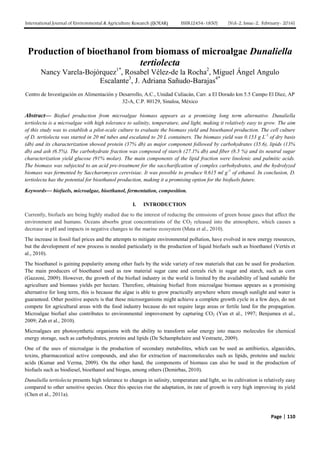 International Journal of Environmental & Agriculture Research (IJOEAR) ISSN:[2454-1850] [Vol-2, Issue-2, February- 2016]
Page | 110
Production of bioethanol from biomass of microalgae Dunaliella
tertiolecta
Nancy Varela-Bojórquez1*
, Rosabel Vélez-de la Rocha2
, Miguel Ángel Angulo
Escalante3
, J. Adriana Sañudo-Barajas4*
Centro de Investigación en Alimentación y Desarrollo, A.C., Unidad Culiacán, Carr. a El Dorado km 5.5 Campo El Diez, AP
32-A, C.P. 80129, Sinaloa, México
Abstract— Biofuel production from microalgae biomass appears as a promising long term alternative. Dunaliella
tertiolecta is a microalgae with high tolerance to salinity, temperature, and light, making it relatively easy to grow. The aim
of this study was to establish a pilot-scale culture to evaluate the biomass yield and bioethanol production. The cell culture
of D. tertiolecta was started in 20 ml tubes and escalated to 20 L containers. The biomass yield was 0.153 g L-1
of dry basis
(db) and its characterization showed protein (37% db) as major component followed by carbohydrates (35.6), lipids (13%
db) and ash (6.5%). The carbohydrate fraction was composed of starch (27.1% db) and fiber (8.5 %) and its neutral sugar
characterization yield glucose (91% molar). The main components of the lipid fraction were linolenic and palmitic acids.
The biomass was subjected to an acid pre-treatment for the saccharification of complex carbohydrates, and the hydrolyzed
biomass was fermented by Saccharomyces cerevisiae. It was possible to produce 0.615 ml g-1
of ethanol. In conclusion, D.
tertiolecta has the potential for bioethanol production, making it a promising option for the biofuels future.
Keywords— biofuels, microalgae, bioethanol, fermentation, composition.
I. INTRODUCTION
Currently, biofuels are being highly studied due to the interest of reducing the emissions of green house gases that affect the
environment and humans. Oceans absorbs great concentrations of the CO2 released into the atmosphere, which causes a
decrease in pH and impacts in negative changes to the marine ecosystem (Mata et al., 2010).
The increase in fossil fuel prices and the attempts to mitigate environmental pollution, have evolved in new energy resources,
but the development of new process is needed particularly in the production of liquid biofuels such as bioethanol (Vertés et
al., 2010).
The bioethanol is gaining popularity among other fuels by the wide variety of raw materials that can be used for production.
The main producers of bioethanol used as raw material sugar cane and cereals rich in sugar and starch, such as corn
(Gazzoni, 2009). However, the growth of the biofuel industry in the world is limited by the availability of land suitable for
agriculture and biomass yields per hectare. Therefore, obtaining biofuel from microalgae biomass appears as a promising
alternative for long term, this is because the algae is able to grow practically anywhere where enough sunlight and water is
guaranteed. Other positive aspects is that these microorganisms might achieve a complete growth cycle in a few days, do not
compete for agricultural areas with the food industry because do not require large areas or fertile land for the propagation.
Microalgae biofuel also contributes to environmental improvement by capturing CO2 (Yun et al., 1997; Benjumea et al.,
2009; Zah et al., 2010).
Microalgaes are photosynthetic organisms with the ability to transform solar energy into macro molecules for chemical
energy storage, such as carbohydrates, proteins and lipids (De Schamphelaire and Vestraete, 2009).
One of the uses of microalgae is the production of secondary metabolites, which can be used as antibiotics, algaecides,
toxins, pharmaceutical active compounds, and also for extraction of macromolecules such as lipids, proteins and nucleic
acids (Kumar and Verma, 2009). On the other hand, the components of biomass can also be used in the production of
biofuels such as biodiesel, bioethanol and biogas, among others (Demirbas, 2010).
Dunaliella tertiolecta presents high tolerance to changes in salinity, temperature and light, so its cultivation is relatively easy
compared to other sensitive species. Once this species rise the adaptation, its rate of growth is very high improving its yield
(Chen et al., 2011a).
 