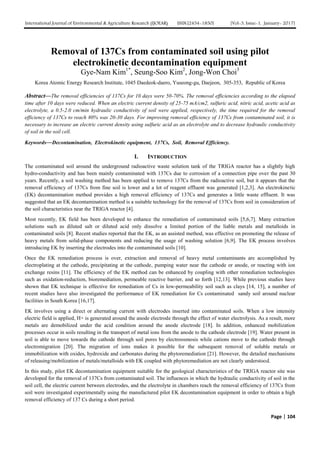 International Journal of Environmental & Agriculture Research (IJOEAR) ISSN:[2454-1850] [Vol-3, Issue-1, January- 2017]
Page | 104
Removal of 137Cs from contaminated soil using pilot
electrokinetic decontamination equipment
Gye-Nam Kim1*
, Seung-Soo Kim2
, Jong-Won Choi3
Korea Atomic Energy Research Institute, 1045 Daedeok-daero, Yuseong-gu, Daejeon, 305-353, Republic of Korea
Abstract—The removal efficiencies of 137Cs for 10 days were 50-70%. The removal efficiencies according to the elapsed
time after 10 days were reduced. When an electric current density of 25-75 mA/cm2, sulfuric acid, nitric acid, acetic acid as
electrolyte, a 0.5-2.0 cm/min hydraulic conductivity of soil were applied, respectively, the time required for the removal
efficiency of 137Cs to reach 80% was 20-30 days. For improving removal efficiency of 137Cs from contaminated soil, it is
necessary to increase an electric current density using sulfuric acid as an electrolyte and to decrease hydraulic conductivity
of soil in the soil cell.
Keywords—Decontamination, Electrokinetic equipment, 137Cs, Soil, Removal Efficiency.
I. INTRODUCTION
The contaminated soil around the underground radioactive waste solution tank of the TRIGA reactor has a slightly high
hydro-conductivity and has been mainly contaminated with 137Cs due to corrosion of a connection pipe over the past 30
years. Recently, a soil washing method has been applied to remove 137Cs from the radioactive soil, but it appears that the
removal efficiency of 137Cs from fine soil is lower and a lot of reagent effluent was generated [1,2,3]. An electrokinetic
(EK) decontamination method provides a high removal efficiency of 137Cs and generates a little waste effluent. It was
suggested that an EK decontamination method is a suitable technology for the removal of 137Cs from soil in consideration of
the soil characteristics near the TRIGA reactor [4].
Most recently, EK field has been developed to enhance the remediation of contaminated soils [5,6,7]. Many extraction
solutions such as diluted salt or diluted acid only dissolve a limited portion of the liable metals and metalloids in
contaminated soils [8]. Recent studies reported that the EK, as an assisted method, was effective on promoting the release of
heavy metals from solid-phase components and reducing the usage of washing solution [6,9]. The EK process involves
introducing EK by inserting the electrodes into the contaminated soils [10].
Once the EK remediation process is over, extraction and removal of heavy metal contaminants are accomplished by
electroplating at the cathode, precipitating at the cathode, pumping water near the cathode or anode, or reacting with ion
exchange resins [11]. The efficiency of the EK method can be enhanced by coupling with other remediation technologies
such as oxidation-reduction, bioremediation, permeable reactive barrier, and so forth [12,13]. While previous studies have
shown that EK technique is effective for remediation of Cs in low-permeability soil such as clays [14, 15], a number of
recent studies have also investigated the performance of EK remediation for Cs contaminated sandy soil around nuclear
facilities in South Korea [16,17].
EK involves using a direct or alternating current with electrodes inserted into contaminated soils. When a low intensity
electric field is applied, H+ is generated around the anode electrode through the effect of water electrolysis. As a result, more
metals are demobilized under the acid condition around the anode electrode [18]. In addition, enhanced mobilization
processes occur in soils resulting in the transport of metal ions from the anode to the cathode electrode [19]. Water present in
soil is able to move towards the cathode through soil pores by electroosmosis while cations move to the cathode through
electromigration [20]. The migration of ions makes it possible for the subsequent removal of soluble metals or
immobilization with oxides, hydroxide and carbonates during the phytoremediation [21]. However, the detailed mechanisms
of releasing/mobilization of metals/metalloids with EK coupled with phytoremediation are not clearly understood.
In this study, pilot EK decontamination equipment suitable for the geological characteristics of the TRIGA reactor site was
developed for the removal of 137Cs from contaminated soil. The influences in which the hydraulic conductivity of soil in the
soil cell, the electric current between electrodes, and the electrolyte in chambers reach the removal efficiency of 137Cs from
soil were investigated experimentally using the manufactured pilot EK decontamination equipment in order to obtain a high
removal efficiency of 137 Cs during a short period.
 