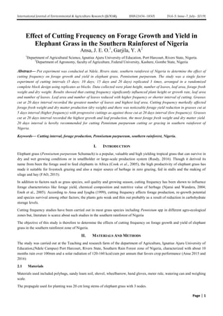 International Journal of Environmental & Agriculture Research (IJOEAR) ISSN:[2454-1850] [Vol-5, Issue-7, July- 2019]
Page | 1
Effect of Cutting Frequency on Forage Growth and Yield in
Elephant Grass in the Southern Rainforest of Nigeria
Ansa, J. E. O.1
, Garjila, Y. A2
1
Department of Agricultural Science, Ignatius Ajuru University of Education, Port Harcourt, Rivers State, Nigeria.
2
Department of Agronomy, faculty of Agriculture, Federal University, Kashere, Gombe State, Nigeria
Abstract— Pot experiment was conducted at Ndele, Rivers state, southern rainforest of Nigeria to determine the effect of
cutting frequency on forage growth and yield in elephant grass, Pennisetum purpureum. The study was a single factor
experiment of cutting intervals (5 days; 10 days; 15 days and 20 days) replicated 3 times, arranged in a randomized
complete block design using replicates as blocks. Data collected were plant height, number of leaves, leaf area, forage fresh
weight and dry weight. Results showed that cutting frequency significantly influenced plant height or growth rate, leaf area
and number of leaves. Leaf area and number of leaves reduced with higher frequency or shorter interval of cutting. Grasses
cut at 20 days interval recorded the greatest number of leaves and highest leaf area. Cutting frequency markedly affected
forage fresh weight and dry matter production (dry weight) and there was noticeable forage yield reduction in grasses cut at
5 days interval (higher frequency) with progressive cuttings as against those cut at 20 days interval (low frequency). Grasses
cut at 20 days interval recorded the highest growth and leaf production, the most forage fresh weight and dry matter yield.
20 days interval is hereby recommended for cutting Pennistum purpureum cutting or gracing in southern rainforest of
Nigeria.
Keywords— Cutting interval, forage production, Pennisetum purpureum, southern rainforest, Nigeria.
I. INTRODUCTION
Elephant grass (Pennisetum purpureum Schumach) is a popular, valuable and high yielding tropical grass that can survive in
dry and wet growing conditions or in smallholder or large-scale production system (Rusdy, 2016). Though it derived its
name from been the forage used to feed elephants in Africa (Cook et al., 2005), the high productivity of elephant grass has
made it suitable for livestock grazing and also a major source of herbage in zero grazing, fed in stalls and the making of
silage and hay (FAO, 2015).
In addition to factors such as grass species, soil quality and growing season, cutting frequency has been shown to influence
forage characteristics like forage yield, chemical composition and nutritive value of herbage (Njarui and Wandera, 2004;
Enoh et al., 2005). According to Ansa and Iyagba (1999), cutting frequency affects forage production, re-growth potential
and species survival among other factors; the plants gets weak and thin out probably as a result of reduction in carbohydrate
storage levels.
Cutting frequency studies have been carried out in most grass species including Pennistum spp in different agro-ecological
zones but, literature is scarce about such studies in the southern rainforest of Nigeria
The objective of this study is therefore to determine the effects of cutting frequency on forage growth and yield of elephant
grass in the southern rainforest zone of Nigeria.
II. MATERIALS AND METHODS
The study was carried out at the Teaching and research farm of the department of Agriculture, Ignatius Ajuru University of
Education,(Ndele Campus) Port Harcourt, Rivers State, Southern Rain Forest zone of Nigeria, characterized with about 10
months rain over 100mm and a solar radiation of 120-160 kcal/cum per annum that favors crop performance (Ansa 2015 and
2016)
2.1 Materials
Materials used included polybags, sandy loam soil, shovel, wheelbarrow, hand gloves, meter rule, watering can and weighing
scale.
The propagule used for planting was 20 cm long stems of elephant grass with 3 nodes.
 