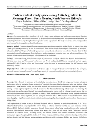 International Journal of Environmental & Agriculture Research (IJOEAR) ISSN:[2454-1850] [Vol-5, Issue-7, July- 2019]
Page | 13
Carbon stock of woody species along Altitude gradient in
Alemsaga Forest, South Gondar, North Western Ethiopia
Enyew Esubalew1
, Kidane Giday2
, Hadigu Hishe3
, Gezahegn Goshu4
1
Department of Natural Resources Management, Raya University, Ethiopia
2
Department of Land Resource Management and Environmental Protection, Mekelle University, Ethiopia.
3
Department of Land Resource Management and Environmental Protection, Mekelle University, Ethiopia.
4
Departement of Natural Resources Management, Debidolo University, Ethiopia
Abstract—
Purpose: Forest ecosystems play a significant role in the climate change mitigation and biodiversity conservation. Therefore
carbon determination provide clear indications of the possibilities of promoting forest development and management for
mitigating of climate change through soil and vegetation carbon sequestration. The study was carried out to quantify carbon
stock potential in Alemsaga Forest, South Gondar zone.
Research method: Vegetation data Collection was made using a systematic sampling method; laying six transect lines with
500 m apart and 54 quadrants of 20 m X 20 m established 200 m distant to each other along the transect lines. In these plots,
abundance, DBH and heights of all woody species were recorded, and soil sample was collected 1m X1m from the four
corners and center of each quadrant. General allometric model was used for estimating above and belowground biomass. The
organic carbon content of the soil samples was determined in the laboratory.
Finding: A total of 66 woody plant species belong to 42 families were identified, Fabaceae was the most dominant families.
The total mean above and belowground carbon stock was 216.86 ton/ha and 114.71 ton/ha respectively and soil organic
carbon (SOC) 103.15 ton/ha. Above and belowground carbon increased as altitude decreased, but SOC increases with
increase of altitude.
Originality/value: Carbon stock estimation in the forest helps to manage the forests sustainably from the ecological,
economic and environmental points of view and opportunities for economic benefit through carbon trading to farmers.
Key word: Altitude, Carbon stock, Forest, Woody species.
I. INTRODUCTION
Forests provide a diversity of ecosystem services including converting carbon dioxide into oxygen and biomass, acting as a
carbon sink, aiding in regulating climate, protection of hydrological services, biodiversity conservation and aesthetic values
(Scherr et al., 2004). Climate change is a real recent problem that harmfully affects environmental norms and populations,
causing a severe negative impact worldwide. It is supposed that the aim of decreasing carbon sources and increasing the
carbon sink that can be attained through keeping and maintaining the carbon pools in existing forests is among the top
priorities of climate change mitigation (Brown et al., 1996). Carbon sequestration is the removal of CO2 from the atmosphere
and storing it in the ocean, vegetation, soil and geological formation (IPCC, 2000). Forests are a current focus for action
since they play a significant contribution to mitigating climate change by absorbing carbon emission from the atmosphere
(IPCC, 2000).
The sequestration of carbon is one of the many ecosystem services supported by biodiversity (Maestre et al., 2012).
Therefore biodiversity is very important for carbon storage to enhance nutrient availability and socio economic benefits
(Brown, 2002). Carbon is initially sequestered through photosynthesis before being transferred to one of a number of
terrestrial pools including aboveground biomass, dead wood, litter, roots and soil (Gorte, 2009). Carbon stock can be
influenced by different factors, including altitude, tree species, climate, soil nutrient availability, disturbance and
management regime (Houghton, 2005). Carbon stock in trees increases with temperature, nutrient availability , soil moisture
and tree density, and SOC increase with precipitation, and decrease with temperature (Jobbagy and Jackson, 2000).These
 