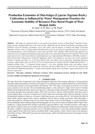 International Journal of Environmental & Agriculture Research (IJOEAR) [Vol-1, Issue-2, June- 2015]
Page | 27
Production Economics of Mat-Sedges (Cyperus Tegetum Roxb.)
Cultivation as Influnced by Water Management Practices for
Economic Stability of Resource-Poor Rural People of West
Bengal, India
K. Jana1
, S. K. Das2
, A. M. Puste3
1,2
Directorate of Research, Bidhan Chandra Krishi Viswavidyalaya, Kalyani- 741235, Nadia, West Bengal,
INDIA
3
Department of Agronomy, Bidhan Chandra Krishi Viswavidyalaya, Mohanpur- 741252, Nadia, West Bengal,
INDIA
Abstract— Mat-sedges are cultivated mostly by the resource-poor farmers in parts of West Bengal. Cultivation of mat-
sedges provides a gainful employment to the rural economy, supplements the low income of the farmers and supports their
livelihood. From the literature, preliminary survey and contact with the farmers at Sabong and Pingla of Paschim
Medinipore district, where it is being widely cultivated mostly as mono-crop with poor management practices by the poor
and marginal farmers, which resulted poor returns (Jana and Puste, 2012). Mandal (1986) reported that application of
irrigation water according to physiological growth stages of the crop, particularly during the drier months for their growth
and productivity. So, on the basis of this fact, a field experiment was conducted during 2006 (May) to 2008 (May) at farmer’s
field at Bural under Sabong block of Paschim Medinipore district, West Bengal on clay loam soil. In this experiment
annually 3 cuttings were taken, viz. at the end of kharif, winter and summer season, respectively. Regarding production
economics, highest BCR value of 1.89 and 2.93 were obtained from the treatment W6 [W3 (Rainfed during kharif + 2
irrigations during winter + 3 irrigations during summer) + rice straw mulching during winter and summer season,
respectively] during 1st and 2nd year, respectively. Conversely, the lowest BCR value of 1.11 and 1.97 were obtained with
the treatment W2 (Rainfed during kharif + one life-saving irrigation during winter and summer, respectively) during 1st and
2nd year, respectively.
Keywords— Mat-sedges cultivation, Production economics, Water management practices, Benefit-cost ratio (BCR),
Economic stability and Employment opportunity of rural people.
I. INTRODUCTION
The major thrust falls on agricultural sector, being dominated by agriculture. But presently, agriculture is facing disguised
and under employment problems. Growing of mat-sedges for mat making provides wonderful opportunity for the betterment
of employment potential of rural people (Sarkar and Samanta, 1987). The culms of mat-sedges are split into two or three
pieces, and then woven into mats. The mat manufacturing industry is still continued to villages of few district of Chennai
(Madras), West Bengal and Kerala, needs more expansion to other parts of India, particularly for uplift of the resource poor
rural people through income generation scheme. Plain white mat with or with-out coloured boarder made from culm of
Cyperus tegetum Roxb. is known as Calcutta mat in foreign market and earn foreign money. Mats are generally woven by
the aged family members of either sex of a farmer’s family and can earn a net income of Rs. 60 – 80/- per day from this job
(Puste, 2004). Cyperus tegetum Roxb., which is abundantly found in India in marshy areas (Watt, 1889). Mat-sedges, a
minor farm product are cultivated mostly by the resources-poor farmers in parts of West Bengal. It is mainly produced in
Paschim Medinipur district (Sabong, Pingla and Narayangragh) and some areas of North 24 Parganas (Habra, Nagar Ukhra,
Gaighta etc.). Cyperus tegetum Roxb. belongs to the family cyperaceae (Haines, 1962). The plant can thrive a wide range of
agro-climatic conditions and occurs in marshy situations specially in Eastern and southern parts of India (Anonymous, 1929).
The plant is capable of tolerating extremities such as prolonged submergence in water and extended drought conditions.
Cyperus tegetum Roxb. differ from Cyperus corymbosus Rottb., locally named as ‘Korai’ which is used for mat making in
Tamil Nadu (Amalraj, 1985) and having much more distinct glumes, which in the dried specimen have the margins incurred,
not overlapping.
1. Economic importance:
 