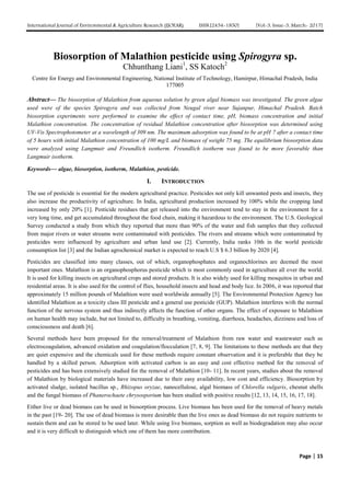 International Journal of Environmental & Agriculture Research (IJOEAR) ISSN:[2454-1850] [Vol-3, Issue-3, March- 2017]
Page | 15
Biosorption of Malathion pesticide using Spirogyra sp.
Chhunthang Liani1
, SS Katoch2
Centre for Energy and Environmental Engineering, National Institute of Technology, Hamirpur, Himachal Pradesh, India
177005
Abstract— The biosorption of Malathion from aqueous solution by green algal biomass was investigated. The green algae
used were of the species Spirogyra and was collected from Neugal river near Sujanpur, Himachal Pradesh. Batch
biosorption experiments were performed to examine the effect of contact time, pH, biomass concentration and initial
Malathion concentration. The concentration of residual Malathion concentration after biosorption was determined using
UV-Vis Spectrophotometer at a wavelength of 309 nm. The maximum adsorption was found to be at pH 7 after a contact time
of 5 hours with initial Malathion concentration of 100 mg/L and biomass of weight 75 mg. The equilibrium biosorption data
were analyzed using Langmuir and Freundlich isotherm. Freundlich isotherm was found to be more favorable than
Langmuir isotherm.
Keywords— algae, biosorption, isotherm, Malathion, pesticide.
I. INTRODUCTION
The use of pesticide is essential for the modern agricultural practice. Pesticides not only kill unwanted pests and insects, they
also increase the productivity of agriculture. In India, agricultural production increased by 100% while the cropping land
increased by only 20% [1]. Pesticide residues that get released into the environment tend to stay in the environment for a
very long time, and get accumulated throughout the food chain, making it hazardous to the environment. The U.S. Geological
Survey conducted a study from which they reported that more than 90% of the water and fish samples that they collected
from major rivers or water streams were contaminated with pesticides. The rivers and streams which were contaminated by
pesticides were influenced by agriculture and urban land use [2]. Currently, India ranks 10th in the world pesticide
consumption list [3] and the Indian agrochemical market is expected to reach U.S $ 6.3 billion by 2020 [4].
Pesticides are classified into many classes, out of which, organophosphates and organochlorines are deemed the most
important ones. Malathion is an organophosphorus pesticide which is most commonly used in agriculture all over the world.
It is used for killing insects on agricultural crops and stored products. It is also widely used for killing mosquitos in urban and
residential areas. It is also used for the control of flies, household insects and head and body lice. In 2006, it was reported that
approximately 15 million pounds of Malathion were used worldwide annually [5]. The Environmental Protection Agency has
identified Malathion as a toxicity class III pesticide and a general use pesticide (GUP). Malathion interferes with the normal
function of the nervous system and thus indirectly affects the function of other organs. The effect of exposure to Malathion
on human health may include, but not limited to, difficulty in breathing, vomiting, diarrhoea, headaches, dizziness and loss of
consciousness and death [6].
Several methods have been proposed for the removal/treatment of Malathion from raw water and wastewater such as
electrocoagulation, advanced oxidation and coagulation/flocculation [7, 8, 9]. The limitations to these methods are that they
are quiet expensive and the chemicals used for these methods require constant observation and it is preferable that they be
handled by a skilled person. Adsorption with activated carbon is an easy and cost effective method for the removal of
pesticides and has been extensively studied for the removal of Malathion [10- 11]. In recent years, studies about the removal
of Malathion by biological materials have increased due to their easy availability, low cost and efficiency. Biosorption by
activated sludge, isolated bacillus sp., Rhizopus oryzae, nanocellulose, algal biomass of Chlorella vulgaris, chesnut shells
and the fungal biomass of Phanerochaete chrysosporium has been studied with positive results [12, 13, 14, 15, 16, 17, 18].
Either live or dead biomass can be used in biosorption process. Live biomass has been used for the removal of heavy metals
in the past [19- 20]. The use of dead biomass is more desirable than the live ones as dead biomass do not require nutrients to
sustain them and can be stored to be used later. While using live biomass, sorption as well as biodegradation may also occur
and it is very difficult to distinguish which one of them has more contribution.
 