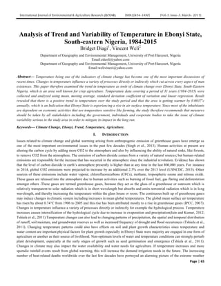International Journal of Environmental & Agriculture Research (IJOEAR) ISSN:[2454-1850] [Vol-3, Issue-3, March- 2017]
Page | 65
Analysis of Trend and Variability of Temperature in Ebonyi State,
South-eastern Nigeria, 1984-2015
Bridget Diagi1
, Vincent Weli2
Department of Geography and Environmental Management, University of Port Harcourt, Nigeria
Email:edeoli@yahoo.com
Department of Geography and Environmental Management, University of Port Harcourt, Nigeria
Email:welivinezi@yahoo.com
Abstract— Temperature being one of the indicators of climate change has become one of the most important discussions of
recent times. Changes in temperature influence a variety of processes directly or indirectly which cut across every aspect of man
existences. This paper therefore examined the trend in temperature as tools of climate change over Ebonyi State, South-Eastern
Nigeria, which is an area well known for crop agriculture. Temperature data covering a period of 31 years (1984-2015) were
collected and analyzed using mean, moving average, standard deviation coefficient of variation and linear regression. Result
revealed that there is a positive trend in temperature over the study period and that the area is getting warmer by 0.0037o
c
annually, which is an Indication that Ebonyi State is experiencing a rise in air surface temperature. Since most of the inhabitants
are dependent on economic activities that are temperature sensitive like farming, the study therefore recommends that measures
should be taken by all stakeholders including the government, individuals and cooperate bodies to take the issue of climate
variability serious in the study area in order to mitigate its impact in the long run.
Keywords— Climate Change, Ebonyi, Trend, Temperature, Agriculture.
I. INTRODUCTION
Issues related to climate change and global warming arising from anthropogenic emission of greenhouse gases have emerge as
one of the most important environmental issues in the past few decades (Singh et al., 2013). Human activities at present are
altering the carbon cycle by adding more CO2 to the atmosphere and also by influencing the ability of natural sinks, like forests,
to remove CO2 from the atmosphere. The emission of carbon dioxide comes from a variety of natural sources; but human-related
emissions are responsible for the increase that has occurred in the atmosphere since the industrial revolution. Evidence has shown
that the level of carbon dioxide in earth’s atmosphere presently is higher than at any time in the last 800,000 years. For instance
in 2014, global CO2 emissions were projected to increase by an additional 2.5% over the 2013 level (USNCDC, 2013). Other
sources of these emissions include water vapour, chlorofluorocarbons (CFCs), methane, tropospheric ozone and nitrous oxide.
These gases are released into the atmosphere due to human activities such as burning of fossil fuel, gas flaring and deforestation
amongst others .These gases are termed greenhouse gases, because they act as the glass of a greenhouse or sunroom which is
relatively transparent to solar radiation which is in short wavelength but absorbs and emits terrestrial radiation which is in long
wavelength, and thereby increasing the temperature within the glass house or room. The continuous built up of greenhouse gases
may induce changes in climatic system including increases in mean global temperatures. The global mean surface air temperature
has risen by about 0.74°C from 1906 to 2005 and this rise has been attributed mostly to a rise in greenhouse gases (IPCC, 2007).
Changes in temperature influence a variety of processes directly or indirectly for example the hydrological process. Temperature
increases causes intensification of the hydrological cycle due to increase in evaporation and precipitation(Jain and Kumar, 2012;
Tshiala et al., 2011) Temperature changes can also lead to changing patterns of precipitation, the spatial and temporal distribution
of runoff, soil moisture, and groundwater reserves as well as increased frequency of drought and flood occurrences (Tshiala et al.,
2011). Changing temperature patterns could also have effects on soil and plant growth characteristics since temperature and
water content are important physical factors for plant growth especially in Ebonyi State were majority are engaged in one form of
agriculture or another as their source of livelihood. Non-optimum levels of water and temperature conditions can strongly perturb
plant development, especially at the early stages of growth such as seed germination and emergence (Tshiala et al., 2011).
Changes in climate may also impact the water availability and water needs for agriculture. If temperature increases and more
sporadic rainfall events result from global warming, this will increase the demand irrigation needs in the future. The increasing
number of heat-related deaths worldwide over the last few decades have portrayed an alarming picture of the extreme weather
 