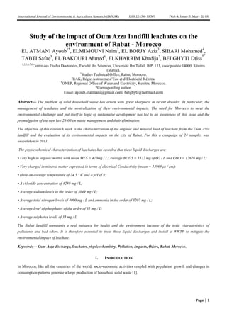 International Journal of Environmental & Agriculture Research (IJOEAR) ISSN:[2454-1850] [Vol-4, Issue-5, May- 2018]
Page | 1
Study of the impact of Oum Azza landfill leachates on the
environment of Rabat - Morocco
EL ATMANI Ayoub1*
, ELMIMOUNI Naim2
, EL BORJY Aziz3
, SIBARI Mohamed4
,
TABTI Safae5
, EL BAKOURI Ahmed6
, ELKHARRIM Khadija7
, BELGHYTI Driss
8*
1,2,5,6,7,8
Centre des Etudes Doctorales, Faculté des Sciences, Université Ibn Tofail. B.P. 133, code postale 14000, Kénitra
(Maroc).
1
Studies Technical Office, Rabat, Morocco.
3
RAK, Régie Autonome d’Eau et d’Electricité Kénitra.
4
ONEP, Regional Office of Water and Electricity, Kenitra, Morocco.
*Corresponding author.
Email: ayoub.elatmani@gmail.com; belghyti@hotmail.com
Abstract— The problem of solid household waste has arisen with great sharpness in recent decades. In particular, the
management of leachates and the neutralization of their environmental impacts. The need for Morocco to meet the
environmental challenge and put itself in logic of sustainable development has led to an awareness of this issue and the
promulgation of the new law 28-00 on waste management and their elimination.
The objective of this research work is the characterization of the organic and mineral load of leachate from the Oum Azza
landfill and the evaluation of its environmental impacts on the city of Rabat. For this a campaign of 24 samples was
undertaken in 2011.
The physicochemical characterization of leachates has revealed that these liquid discharges are:
• Very high in organic matter with mean MES = 470mg / L; Average BOD5 = 5522 mg of O2 / L and COD = 12626 mg / L;
• Very charged in mineral matter expressed in terms of electrical Conductivity (mean = 33969 μs / cm);
• Have an average temperature of 24.5 ° C and a pH of 8;
• A chloride concentration of 4289 mg / L;
• Average sodium levels in the order of 3049 mg / L;
• Average total nitrogen levels of 4090 mg / L and ammonia in the order of 3207 mg / L;
• Average level of phosphates of the order of 35 mg / L;
• Average sulphates levels of 35 mg / L.
The Rabat landfill represents a real nuisance for health and the environment because of the toxic characteristics of
pollutants and bad odors. It is therefore essential to treat these liquid discharges and install a WWTP to mitigate the
environmental impact of leachate.
Keywords— Oum Azza discharge, leachates, physicochemistry, Pollution, Impacts, Odors, Rabat, Morocco.
I. INTRODUCTION
In Morocco, like all the countries of the world, socio-economic activities coupled with population growth and changes in
consumption patterns generate a large production of household solid waste [1].
 