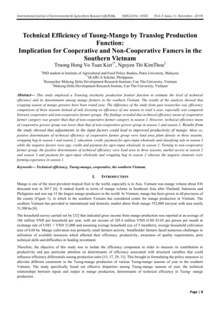 International Journal of Environmental & Agriculture Research (IJOEAR) ISSN:[2454-1850] [Vol-5, Issue-11, November- 2019]
Page | 8
Technical Efficiency of Tuong-Mango by Translog Production
Function:
Implication for Cooperative and Non-Cooperative Famers in the
Southern Vietnam
Truong Hong Vo Tuan Kiet1*
, Nguyen Thi KimThoa2
1
PhD student in Institute of Agricultural and Food Policy Studies, Putra University, Malaysia
1
SEARCA Scholar, Philippines
1
Researcher Mekong Delta Development Research Institute, Can Tho University, Vietnam
2
Mekong Delta Development Research Insitute, Can Tho University, Vietnam
Abstract— This study employed a Translog stochastic production frontier function to estimate the level of technical
efficiency and its determinants among mango farmers in the southern Vietnam. The results of the analysis showed that
cropping season of mango growers have been round year. The difference of the study from past researches was efficiency
comparison of three seasons instead of only focusing on efficiency of one season or total a year, especially was compared
between cooperative and non-cooperative farmer groups. The findings revealed that technical efficiency mean of cooperative
farmer category was greater than that of non-cooperative farmer category in season 2. However, technical efficiency mean
of cooperative grower group was lower than that of non-cooperative grower group in season 1 and season 3. Results from
the study showed that adjustments in the input factors could lead to improved productivity of mango. More so,
positive determinants of technical efficiency of cooperative farmer group were land area plant density in three seasons,
wrapping bag in season 1 and season 2, education, credit, payment for agro-input wholesale and classifying sale in season 3
while the negative factors were age, credit and payment for agro-input wholesale in season 2. Turning to non-cooperative
farmer group, the positive determinants of technical efficiency were land area in three seasons, market access in season 2
and season 3 and payment for agro-input wholesale and wrapping bag in season 2 whereas the negative elements were
farming experience in season 1.
Keywords— Technical efficiency, Tuong-mango, cooperative, the southern Vietnam.
I. INTRODUCTION
Mango is one of the most prevalent tropical fruit in the world, especially is in Asia. Vietnam was mango volume about 836
thousand tons in 2017 [6]. It ranked fourth in terms of mango volume in Southeast Asia after Thailand, Indonesia and
Philippines and was top 15 the largest mango producers in the world. In Vietnam, mango has been grown in all provinces of
the county (Figure 1), in which in the southern Vietnam has considered center for mango production in Vietnam. The
southern Vietnam has provided to international and domestic market about fresh mango 552,000 ton/year with area nearly
51,500 ha [8].
The household survey carried out by [32] that indicated gross income from mango production was reported at an average of
186 million VND per household per year, with net income of 105.4 million VND (US$ 83.65 per person per month at
exchange rate of US$1 = VND 21,000 and assuming average household size of 5 members), average household cultivation
area of 0.68 ha. Mango cultivation was primarily small farmers activity. Smallholder farmers faced numerous challenges in
utilization of available resources which affected their efficiency, productivity, awareness of quality requirements, poor
technical skills and difficulties in funding investment.
Therefore, the objective of this study was to isolate the efficiency component in order to measure its contribution to
productivity and pay particular attention on determinants of efficiency associated with structural variables that could
influence efficiency differentials among production units [13, 17, 29, 31]. This brought in formulating the policy measures to
alleviate different constraints in the Tuong-mango production of various Tuong-mango seasons of year in the southern
Vietnam. The study specifically found out effective disparities among Tuong-mango seasons of year, the technical
relationships between inputs and output in mango production, determinants of technical efficiency in Tuong- mango
production.
 