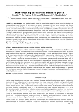 International Journal of Environmental & Agriculture Research (IJOEAR) [Vol-1, Issue-7, November- 2015]
Page | 38
Dust career impacts on Pinus halepensis growth
Ennajah A1
, Say Kachout S2
, El Aloui M3
, Laamouri A4
, Nasr Zouhaier5
1,2,3,4,5
Institute National de Recherche en Génie Rural, Eaux et Forêts (INGREF), Rue Hédi Karray, BPn10, Ariana 2080
Tunis
Abstract— Pinus halepensis Mill., is a most common tree in the Mediterranean basin. In Tunisia, specifically Kroumirie, it
is an excellence species. However, for several years, we assist a continual deterioration of this ecosystem type. Several
factors are the origin for this degradation: insects and fungi attack, fire, aging populations, low regeneration and hardening
climate. This degradation is further accentuated by installing careers around the pine forest. Our objective in this study was
to identify the career dust influence on growth and productivity of Aleppo pine; through dendrochronological approach (tree
rings study) and dendrometric approach (measurement of diameter, height and survival rate). Study is accomplished on two
populations: a reference site ‘Charchara’ located away from mining and Oued el maaden site near a gravel extraction
career. In addition, physical and chemical parameters are analysed on soil and water samples collected in the two sites.
Results showed significant differences of parameters studied between stations both in dendrometric and dendrochronological
parameters over time. Second, in physical and chemical parameters, a very high content on metals traces was found on soil
and water in Oued el maaden site.
Keywords— career, growth, Pinus halepensis, productivity.
Résumé - Impact des poussières de carrière sur la croissance de Pinus halepensis.
Le pin d’Alep ‘Pinus halepensis Mill’ est une essence forestière la plus commune du bassin méditerranéen. En Tunisie, plus
précisément en Kroumirie, elle constitue une essence forestière d’excellence. Toutefois, depuis plusieurs années, on assiste à
une dégradation continue de ce type d’écosystème. Plusieurs facteurs sont à l’origine de cette dégradation : attaque d’insectes
ou de champignons, incendies, vieillissement des peuplements, faible régénération et endurcissement du climat. Cette
dégradation serait encore plus accentuée par l’installation de carrières aux alentours de la pinède. Ce travail a donc pour
objectif de déceler l’influence de poussière de carrière sur la croissance et la productivité du pin d’Alep ; par le biais de
l’approche dendrochronologique (étude des cernes de croissance) et dendrométrique (mesure de diamètre, hauteur et taux de
survie). Pour ce faire, deux sites sont choisis : un site dé référence situé loin de la carrière ‘Charchara’et un autre au voisinage
de la carrière ‘Oued el Maaden’. De même, des paramètres physicochimiques ont été mesurés dans des échantillons de sol et
d’eau collectés au niveau des deux sites. Les résultats ont montré des variations significatives des paramètres étudiés entre les
deux stations aussi bien en hauteur qu’en largeur et aussi au niveau de la croissance radiale au cours du temps. En deuxième
lieu, au niveau des paramètres physicochimiques, une teneur très élevée en éléments traces métalliques a été identifiée sous
pin d’Alep à Oued el maaden.
Mots clés : Carrière, croissance, Pinus halepensis, poussière, productivité.
I. INTRODUCTION
Aleppo pine (Pinus halepensis Mill.) is a widely distributed species all around the Mediterranean Basin. It extends from
Morocco in the west to Palestine and Jordan in the east, and from France in the north to Tunisia and Algeria in the south
(Couhert et al., 1993; Vila, 2008). It prefers regions with a high mean annual temperature and is adapted to prolonged
summer droughts (Quezel, 1986). Given its plastic behavior towards climate and soil, the Aleppo pine is the most common
tree species in Tunisia with a total area of 296 571 28 ha, representing over 35% of forest land in the country (DGF, 1995).
The Kroumirie zone (the North West forest in Tunisia) is characterized by decreasing aridity of the climate from East-South-
East to West-North-West. However, the Aleppo pine constitutes an excellence forest essence in this type of ecosystem.
Despite the conservation and protection efforts of this species, mainly used essentially for reforestation, we observe for
several years a continual degradation of this essence. Among the degrading factors, the installation of careers near pine
forests, accentuates the decrease of growth and the low natural regeneration of the species.
Human activities such as mining, industry, agriculture, waste treatment, and transportation release substantial amounts of
trace elements into the environment (Nriagu and Pacyna, 1988; Nriagu, 1990a). Increasing anthropogenic influences on the
 