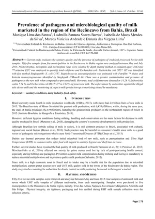 International Journal of Environmental & Agriculture Research (IJOEAR) ISSN:[2454-1850] [Vol-2, Issue-10, October- 2016]
Page | 75
Prevalence of pathogens and microbiological quality of milk
marketed in the region of the Recôncavo from Bahia, Brazil
Monique Lima dos Santos1
, Ludmilla Santana Soares Barros2
, Isabella de Matos Mendes
da Silva3
, Marcos Vinicius Andrade e Danuza das Virgens Lima4
1,2,4
Universidade Federal do Recôncavo da Bahia- Centro de Ciências Agrárias, Ambientais e Biológicas. Rua Rui Barbosa,
710 - Campus Universitário CEP 44380-000, Cruz das Almas/BA.
3
Universidade Federal do Recôncavo da Bahia- Centro de Ciências da Saúde, Avenida Carlos Amaral, 1015 - Cajueiro, Santo
Antônio de Jesus/BA, CEP 44.570-000
Abstract— Current study evaluates the sanitary quality and the presence of pathogens of crudeand processed bovine milk
samples. Fifty-five samples from five municipalities in the Recôncavo da Bahia region were analyzed between May and July
2015. Psichrotrophic, mesophilic and thermophile rates were counted by depth plating method in standard agar; HiCrome
™ selective ECC was employed to quantify total coliforms and Escherichia coli. Escherichia coli O157: H7 was identified
with fast method Singlepath®- E. coli O157. Staphylococcus aureuspopulation was estimated with Petrifilm ™ plates and
Listeria monocytogeneswas identified by Singlepath L'Mono® kit. There was a greater contamination and presence of
pathogens in the raw milk when compared to processed milk. However, total coliformswere detected in 14.28 %,Escherichia
coliin 7.14 % and Escherichia coli O157: H7 in 2.04 % of processed milk. The enforcement by authorities against the illegal
sale of raw milk and the monitoring of steps in milk production up to marketing should be mandatory.
Keywords— sanitary conditions, dairy industry, food safety.
I. INTRODUCTION
Brazil currently ranks fourth in milk production worldwide (USDA, 2015), with more than 24 billion liters of raw milk in
2015. The Brazilian state of Minas Geraishad the greatest milk production, with 6,439,650liters, whilst, during the same year,
the state of Bahia produced 332,449,000liters, featuring the greatest milk producers in the northeastern region of Brazil in
2015 (Instituto Brasileiro de Geografia e Estatística, 2016).
However, deficient hygiene conditions during milking, handling and conservation are the main factors for decrease in milk
quality produced in Brazil (Menezes et al., 2015), damaging the country´s economic development in milk production.
Although Brazilian law forbids selling of milk in natura, it is still common practice in Brazil, associated with cultural,
regional and social factors (Bersot et al., 2010). Such practice may be harmful to consumer´s health since milk is a good
vector of pathogenic microorganisms which cause Food-Transmitted Diseases (FTD) (Claeys et al., 2013).
Dairies use thermal processes that reduce initial microbial load of raw milk, such as pasteurization and Ultra High
Temperature (UHT), to commercialize safer food with regard to sanitary hygiene and shelf time increase. .
Further, several studies have revealed the bad quality of milk produced in Brazil (Tamanini et al., 2011; Pereira et al., 2013;
Weschenfelder et al., 2016), affected not merely by prime matter used but by lack of post-processing health control,
especially during bottling and packaging. Prevention against milk contamination during milking and storing is mandatory to
reduce microbial multiplication and to produce quality milk products (Salvador, 2012).
Since milk is a high economic asset in Brazil and its intake may be a health risk for the population due to microbial
multiplication, current paper assesses raw and UHT milk quality sold in the towns of the Recôncavo da Bahia region. The
study may also be a warning for authorities for drastic control on milk producing farms and in the region´s market.
II. MATERIAL AND METHOD
Fifty-five bovine milk samples were retrieved and analyzed between May and June 2015: four samples of untreated milk and
seven whole UHT milk samples of different trademarks, from each municipality. Samples were purchased in five
municipalities in the Recôncavo da Bahia region, namely, Cruz das Almas, Sapeaçu, Governador Mangabeira, Muritiba and
São Felipe. Physical integrity, air tightness, packaging and lots verified during UHT milk sample collection were the
selection criteria.
 