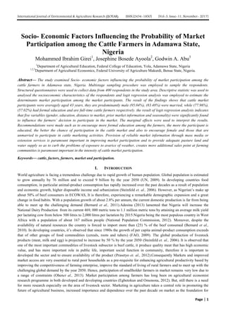 International Journal of Environmental & Agriculture Research (IJOEAR) ISSN:[2454-1850] [Vol-3, Issue-11, November- 2017]
Page | 1
Socio- Economic Factors Influencing the Probability of Market
Participation among the Cattle Farmers in Adamawa State,
Nigeria
Mohammed Ibrahim Girei1
, Josephine Bosede Ayoola2
, Godwin A. Abu3
1
Department of Agricultural Education, Federal College of Education, Yola, Adamawa State, Nigeria
1,2,3
Department of Agricultural Economics, Federal University of Agriculture Makurdi, Benue State, Nigeria.
Abstract— The study examined Socio- economic factors influencing the probability of market participation among the
cattle farmers in Adamawa state, Nigeria. Multistage sampling procedure was employed to sample the respondents.
Structured questionnaires were used to collect data from 400 respondents in the study area. Descriptive statistic was used to
analysed the socioeconomic characteristics of the respondents and logit regression analysis was employed to estimate the
determinants market participation among the market participants. The result of the findings shows that cattle market
participants were averagely aged 43 years, they are predominantly male (95.04%), (83.48%) were married, while (77.96%),
(57.02%) had formal education and are full-time cattle farmers respectively. the result of logit regression analysis indicates
that five variables (gender, education, distance to market, prior market information and seasonality) were significantly found
to influence the farmers’ decision to participate in the market. The marginal effects were used to interpret the results.
Recommendations were made such as to encourage more formal education among the farmers, the more the participant is
educated, the better the chance of participation in the cattle market and also to encourage female and those that are
unmarried to participate in cattle marketing activities. Provision of reliable market information through mass media or
extension services is paramount important in improving market participation and to provide adequate pasture land and
water supply so as to curb the problems of exposure to avarice of weather, creates more additional sales point at farming
communities is paramount important in the intensity of cattle market participation.
Keywords— cattle, factors, farmers, market and participation.
I. INTRODUCTION
World agriculture is facing a tremendous challenge due to rapid growth of human population. Global population is estimated
to grow annually by 76 million and to exceed 9 billion by the year 2050 (UN, 2009). In developing countries food
consumption, in particular animal-product consumption has rapidly increased over the past decades as a result of population
and economic growth, higher disposable income and urbanization (Steinfeld et. al., 2006). However, as Nigerian’s make up
about 50% of beef consumers in ECOWAS, It is therefore, experiencing a remarkable demographic expansion and a great
change in food habits. With a population growth of about 2.8% per annum, the current domestic production is far from being
able to meet up the challenging demand (Bernard et al., 2011).Adesina (2013) lamented that Nigeria will increase the
National Dairy Production from its current 469, 000 metric tons to 1.1 million metric tons by attaining an average milk yield
per lactating cow from below 500 litres to 2,000 litres per lactation by 2015.Nigeria being the most populous country in West
Africa with a population of about 167 million people (National Population Commission, 2012). Moreover, despite the
availability of natural resources the country is forced to import more than (25) % of the beef consumed (Bernard et al.,
2010). In developing countries, it’s observed that since 1980s the growth of per capita animal-product consumption exceeds
that of other groups of food commodities (cereals, roots and tubers) (FAO, 2009). The global production of livestock
products (meat, milk and egg) is projected to increase by 50 % by the year 2050 (Steinfeld et. al., 2006). It is observed that
one of the most important commodities of livestock subsector is beef cattle, it produce quality meat that has high economic
value, and has more important role in public life, important social function in community, therefore it is important to
developed the sector and to ensure availability of the product (Prasetyo et. al., 2012).Consequently Markets and improved
market access are very essential to rural poor households as a pre-requisite for enhancing agricultural productivity based by
improving the competitiveness of farming enterprise, improve the standard of living of rural farmers and to meet up with the
challenging global demand by the year 2050. Hence, participation of smallholder farmers in market remains very low due to
a range of constraints (Ohenet al., 2013). Market participation among farmers has long been on agricultural economist
research programme in both developed and developing countries (Egbetokun and Omonona, 2012). But, still there is a need
for more research especially on the area of livestock sector. Marketing in agriculture takes a central role in promoting the
future of agricultural business, increased importance and dependence over the past decade on market as the foundation for
 