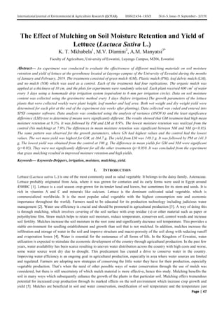 International Journal of Environmental & Agriculture Research (IJOEAR) ISSN:[2454-1850] [Vol-5, Issue-9, September- 2019]
Page | 47
The Effect of Mulching on Soil Moisture Retention and Yield of
Lettuce (Lactuca Sativa L.)
K. T. Mkhabela1
, M.V. Dlamini2
, A.M. Manyatsi3*
Faculty of Agriculture, University of Eswatini, Luyengo Campus, M206, Eswatini
Abstract— An experiment was conducted to evaluate the effectiveness of different mulching materials on soil moisture
retention and yield of lettuce at the greenhouse located at Luyengo campus of the University of Eswatini during the months
of January and February, 2019. The treatments consisted of grass mulch (GM), Plastic mulch (PM), leaf debris mulch (LM),
and no mulch (NM) which was used as a control. Each of the treatments had four replications. The organic mulch was
applied at a thickness of 10 cm, and the plots for experiments were randomly selected. Each plant received 600 cm3
of water
every 3 days using a homemade drip irrigation system (equivalent to 6 mm per irrigation circle). Data on soil moisture
content was collected using the gravimetric method every 3 days (before irrigation).The growth parameters of the lettuce
plants that were collected weekly were plant height, leaf number and leaf area. Both wet weight and dry weight yield were
determined for each plot at the end of the experiment (six weeks after planting). Data collected was coded and entered into
SPSS computer software. Data analysis was conducted using the analysis of variance (ANOVA) and the least significance
difference (LSD) test to determine if means were significantly different. The results showed that GM treatment had high mean
moisture retention at 9.3%. It was followed by PM and LM at 8.9%. The lowest moisture retention was realized from the
control (No mulching) at 7.9%.The differences in mean moisture retention was significant between NM and NM (p<0.05).
The same pattern was observed for the growth parameters, where GN had highest values and the control had the lowest
values. The wet mass yield was highest for GM, at 164.7 g. The yield from LM was 149.3 g. It was followed by PM at 141.3
g. The lowest yield was obtained from the control at 108 g. The difference in mean yields for GM and NM were significant
(p<0.05). They were not significantly different for all the other treatments (p>0.050. It was concluded from the experiment
that grass mulching resulted in improved moisture retention and high yields.
Keywords— Keywords-Drippers, irrigation, moisture, mulching, yield.
I. INTRODUCTION
Lettuce (Lactuca sativa L.) is one of the most commonly used as salad vegetable. It belongs to the daisy family, Asteraceae.
Lettuce probably originated from Asia, where it was grown for centuries and its early forms were used in Egypt around
4500BC [1]. Lettuce is a cool season crop grown for its tender head and leaves, but sometimes for its stem and seeds. It is
rich in vitamins A and C and minerals like calcium. Lettuce is the dominant cultivated salad vegetable, which is
commercialized worldwide. It is the most popular salad vegetable with the highest consumption rate and economic
importance throughout the world). Farmers need to be educated for its production technology including judicious water
management [2]. Water use efficiency is crucial and should be promoted in agricultural production [3]. A way of doing this
is through mulching, which involves covering of the soil surface with crop residue (s) or other material such as paper or
polyethylene film. Straw mulch helps to retain soil moisture, reduce temperature, conserves soil, control weeds and increase
soil fertility. Mulches increase the soil moisture in the root zone and significantly decrease soil temperature. This provides a
stable environment for seedling establishment and growth than soil that is not mulched. In addition, mulches increase the
infiltration and storage of water in the soil and improve structure and macro-porosity of the soil along with reducing runoff
and evaporation losses [4]. Water is essential for the sustenance of all forms of life. In the Kingdom of Eswatini, water
utilization is expected to stimulate the economic development of the country through agricultural production. In the past few
years, water availability has been scarce resulting to uneven water distribution across the country with high costs and worse,
some water source went dry due to drought. This predicament has created a drive to conserve water in the country.
Improving water efficiency is an ongoing goal in agricultural production, especially in area where water sources are limited
and regulated. Farmers are adopting new strategies of conserving the little water they have for their production, especially
vegetable production. That’s when the need of other possible ways of water conservation through the use of mulch was
considered, but there is still uncertainty of which mulch material is more effective, hence this study. Mulching benefits the
soil in many ways which subsequently enhance the growth of the plants in that particular soil. Mulching offers tremendous
potential for increased crop production through its marked effects on the soil environment which increase crop growth and
yield [5]. Mulches are beneficial in soil and water conservation, modification of soil temperature and the temperature just
 