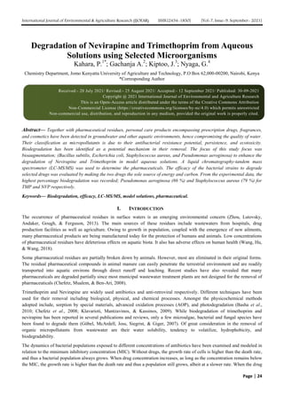 International Journal of Environmental & Agriculture Research (IJOEAR) ISSN:[2454-1850] [Vol-7, Issue-9, September- 2021]
Page | 24
Degradation of Nevirapine and Trimethoprim from Aqueous
Solutions using Selected Microorganisms
Kahara, P.1*
; Gachanja A.2
; Kiptoo, J.3
; Nyaga, G.4
Chemistry Department, Jomo Kenyatta University of Agriculture and Technology, P.O Box 62,000-00200, Nairobi, Kenya
*Corresponding Author
Abstract— Together with pharmaceutical residues, personal care products encompassing prescription drugs, fragrances,
and cosmetics have been detected in groundwater and other aquatic environments, hence compromising the quality of water.
Their classification as micropollutants is due to their antibacterial resistance potential, persistence, and ecotoxicity.
Biodegradation has been identiﬁed as a potential mechanism in their removal. The focus of this study focus was
bioaugmentation; (Bacillus subtilis, Escherichia coli, Staphylococcus aureus, and Pseudomonas aeroginosa) to enhance the
degradation of Nevirapine and Trimethoprim in model aqueous solutions. A liquid chromatography-tandem mass
spectrometer (LC-MS/MS) was used to determine the pharmaceuticals. The efficacy of the bacterial strains to degrade
selected drugs was evaluated by making the two drugs the sole source of energy and carbon. From the experimental data, the
highest percentage biodegradation was recorded; Pseudomonas aeroginosa (86 %) and Staphylococcus aureus (79 %) for
TMP and NVP respectively.
Keywords— Biodegradation, efficacy, LC-MS/MS, model solutions, pharmaceutical.
I. INTRODUCTION
The occurrence of pharmaceutical residues in surface waters is an emerging environmental concern (Zhou, Lutovsky,
Andaker, Gough, & Ferguson, 2013). The main sources of these residues include wastewaters from hospitals, drug
production facilities as well as agriculture. Owing to growth in population, coupled with the emergence of new ailments,
many pharmaceutical products are being manufactured today for the protection of humans and animals. Low concentrations
of pharmaceutical residues have deleterious effects on aquatic biota. It also has adverse effects on human health (Wang, Hu,
& Wang, 2018).
Some pharmaceutical residues are partially broken down by animals. However, most are eliminated in their original forms.
The residual pharmaceutical compounds in animal manure can easily penetrate the terrestrial environment and are readily
transported into aquatic environs through direct runoff and leaching. Recent studies have also revealed that many
pharmaceuticals are degraded partially since most municipal wastewater treatment plants are not designed for the removal of
pharmaceuticals (Chefetz, Mualem, & Ben-Ari, 2008).
Trimethoprim and Nevirapine are widely used antibiotics and anti-retroviral respectively. Different techniques have been
used for their removal including biological, physical, and chemical processes. Amongst the physicochemical methods
adopted include, sorption by special materials, advanced oxidation processes (AOP), and photodegradation (Basha et al.,
2010; Chefetz et al., 2008; Klavarioti, Mantzavinos, & Kassinos, 2009). While biodegradation of trimethoprim and
nevirapine has been reported in several publications and reviews, only a few microalgae, bacterial and fungal species have
been found to degrade them (Göbel, McArdell, Joss, Siegrist, & Giger, 2007). Of great consideration in the removal of
organic micropollutants from wastewater are their water solubility, tendency to volatilize, hydrophobicity, and
biodegradability.
The dynamics of bacterial populations exposed to different concentrations of antibiotics have been examined and modeled in
relation to the minimum inhibitory concentration (MIC). Without drugs, the growth rate of cells is higher than the death rate,
and thus a bacterial population always grows. When drug concentration increases, as long as the concentration remains below
the MIC, the growth rate is higher than the death rate and thus a population still grows, albeit at a slower rate. When the drug
Received:- 20 July 2021/ Revised:- 25 August 2021/ Accepted:- 12 September 2021/ Published: 30-09-2021
Copyright @ 2021 International Journal of Environmental and Agriculture Research
This is an Open-Access article distributed under the terms of the Creative Commons Attribution
Non-Commercial License (https://creativecommons.org/licenses/by-nc/4.0) which permits unrestricted
Non-commercial use, distribution, and reproduction in any medium, provided the original work is properly cited.
 