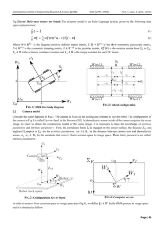 International Journal of Engineering Research & Science (IJOER) ISSN: [2395-6992] [Vol-4, Issue-4, April- 2018]
Page | 49
Fig.2Error! Reference source not found..The dynamic model is an Euler-Lagrange system, given by the following state
space representation:
𝑑
𝑑𝑡
𝝃 = 𝝃 (1)
𝑑
𝑑𝑡
𝑀𝝃 =
𝑘 𝑎
𝑅 𝑎
𝑅 𝑅
𝑊
𝜃 𝐸⊤
𝒖 − 𝐶 𝜃 𝝃 − 𝐷𝝃 (2)
Where 𝑀 ∈ ℝ3×3
is the diagonal positive definite inertia matrix, 𝐶: ℝ → ℝ3×3
is the skew-symmetric gyroscopic matrix,
𝐷 ∈ ℝ3×3
is the symmetric damping matrix, 𝐸 ∈ ℝ4×3
is the jacobian matrix, 𝑅 𝑅
𝑊
𝜃 is the rotation matrix from Σ 𝑅 to Σ 𝑊,
𝑅 𝑎 ∈ ℝ is the armature resistance constant and 𝑘 𝑎 ∈ ℝ is the torque constant for each DC motor.
FIG.1: OMR free body diagram
FIG.2: Wheel configuration
2.2 Camera model
Consider the scene depicted in Fig.3. The camera is fixed on the ceiling and oriented to see the robot. The configuration of
the camera in Fig.3 is called Eye-to-Hand, in the literature[10]. A photoelectric sensor inside of the camera acquires the scene
image. In order to obtain the construction model of the scene image, it is necessary to have the knowledge of extrinsic
parameters and intrinsic parameters. First, the coordinate frame Σ 𝐶is engaged on the sensor surface, the distance 𝑍 𝐶3 and
angle𝛾of Σ 𝑐respect to Σ 𝑊 are the extrinsic parameters. Let 𝜆 ∈ ℝ+ be the distance between camera lens and photoelectric
sensor, 𝛼 𝑢 , 𝛼 𝑣 ∈ ℝ+ be the constants that convert from cartesian space to image space. These latter parameters are called:
intrinsic parameters.
FIG.3: Configuration Eye-to-Hand FIG.4: Computer screen
In order to convert from cartesian space to image space (see Fig.4), we define 𝝃 𝑓 ∈ ℝ3
forthe OMR posture in image space
and it is obtained as follow:
 