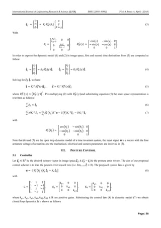 International Journal of Engineering Research & Science (IJOER) ISSN: [2395-6992] [Vol-4, Issue-4, April- 2018]
Page | 50
𝝃 𝑓 =
𝑥𝑓
𝑦𝑓
𝜃𝑓
= 𝐾𝐶 𝑅 𝑊
𝐹
𝜃𝑐
𝑥
𝑦
𝜃 + 𝛾
(3)
With
𝐾𝑐 =
𝛼 𝑢 𝜆
𝑍 𝑐3−𝜆
0 0
0
𝛼 𝑣 𝜆
𝑍 𝑐3−𝜆
0
0 0 1
, 𝑅 𝑊
𝐹
𝛾 =
cos 𝛾 − sin 𝛾 0
− sin 𝛾 −cos 𝛾 0
0 0 1
.
In order to express the dynamic model (1) and (2) in image space, first and second time derivatives from (3) are computed as
follow:
𝝃 𝑓 =
𝑥𝑓
𝑦𝑓
𝜃𝑓
= 𝐾𝐶 𝑅 𝑊
𝐹
𝛾 𝝃, 𝝃 𝑓 =
𝑥𝑓
𝑦𝑓
𝜃𝑓
= 𝐾𝐶 𝑅 𝑊
𝐹
𝛾 𝝃. (4)
Solving for 𝝃y 𝝃, we have
𝝃 = 𝐾𝐶
−1
𝑅 𝐹
𝑊
𝛾 𝝃 𝑓, 𝝃 = 𝐾𝐶
−1
𝑅 𝐹
𝑊
𝛾 𝝃 𝑓 (5)
where 𝑅 𝐹
𝑊
𝛾 = 𝑅 𝑊
𝐹
𝛾
⊤
. Pre-multiplying (2) with 𝑅 𝑊
𝐹
𝛾 and substituting equation (5) the state space representation is
rewritten as follows:
𝑑
𝑑𝑡
𝝃 𝑓 = 𝝃 𝑓 (6)
𝑑
𝑑𝑡
𝑀𝐾𝐶
−1
𝝃 𝑓 =
𝑘 𝑎
𝑅 𝑎
𝑅 𝑅
𝐹
𝜃𝑓 𝐸⊤
𝒖 − 𝐶 𝜃 𝐾𝐶
−1
𝝃 𝑓 − 𝐷𝐾𝐶
−1
𝝃 𝑓 (7)
with
𝑅 𝑅
𝐹
𝜃𝑓 =
cos 𝜃𝑓 − sin 𝜃𝑓 0
− sin 𝜃𝑓 −cos 𝜃𝑓 0
0 0 1
.
Note that (6) and (7) are the open loop dynamic model of a time invariant system, the input signal 𝒖 is a vector with the four
armature voltage of actuators; and the mechanical, electrical and camera parameters are involved in (7).
III. POSTURE CONTROL
3.1 Controller
Let 𝝃 𝒇
∗
∈ ℝ3
be the desired posture vector in image space,𝝃 𝒇 ≜ 𝝃 𝒇
∗
− 𝝃 𝒇be the posture error vector. The aim of our proposed
control scheme is to lead the posture error toward zero (i.e. lim𝑡→∞ 𝝃 = 0). The proposed control law is given by
𝒖 = 𝐺𝑅 𝑅
𝐹
𝜃𝑓 𝐾𝑝 𝝃 𝑓 − 𝐾𝑑 𝝃 𝑓 (8)
with
𝐺 =
1 1 1
1 −1 −1
1 1 −1
1 −1 1
, 𝐾𝑝 =
𝑘 𝑝1 0 0
0 𝑘 𝑝2 0
0 0 𝑘 𝑝3
, 𝐾𝑑 =
𝑘 𝑑1 0 0
0 𝑘 𝑑2 0
0 0 𝑘 𝑑3
,
where 𝑘 𝑝1, 𝑘 𝑝2, 𝑘 𝑝3, 𝑘 𝑑1, 𝑘 𝑑2, 𝑘 𝑑3 ∈ ℝ are positive gains. Substituting the control law (8) in dynamic model (7) we obtain
closed loop dynamics. It is shown as follows
 