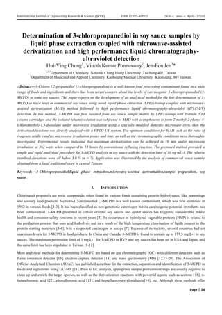 International Journal of Engineering Research & Science (IJOER) ISSN: [2395-6992] [Vol-4, Issue-4, April- 2018]
Page | 54
Determination of 3-chloropropanediol in soy sauce samples by
liquid phase extraction coupled with microwave-assisted
derivatization and high performance liquid chromatography-
ultraviolet detection
Hui-Ying Chung1
, Vinoth Kumar Ponnusamy2
, Jen-Fon Jen3
*
1,2,3
Department of Chemistry, National Chung Hsing University, Taichung 402, Taiwan
2
Department of Medicinal and Applied Chemistry, Kaohsiung Medical University, Kaohsiung, 807 Taiwan.
Abstract—3-Chloro-1,2-propanediol (3-chloropropanediol) is a well-known food processing contaminant found in a wide
range of foods and ingredients and there has been recent concern about the levels of carcinogenic 3-chloropropanediol (3-
MCPD) in some soy sauces. This paper reports on the development of an analytical method for the fast determination of 3-
MCPD at trace level in commercial soy sauce using novel liquid phase extraction (LPE)/cleanup coupled with microwave-
assisted derivatization (MAD) method followed by high performance liquid chromatography-ultraviolet (HPLC-UV)
detection. In this method, 3-MCPD was first isolated from soy sauce sample matrix by LPE/cleanup with Extrude NT3
column cartridges and the isolated (eluent) solution was subjected to MAD with acetophenone to form 2-methyl-2-phenyl-4-
(chloromethyl)-1,3-dioxolane under microwave irradiation using a specially modified domestic microwave oven, then the
derivatizeddioxolane was directly analyzed with a HPLC-UV system. The optimum conditions for MAD such as the ratio of
reagents, acidic catalyst, microwave irradiation power and time, as well as the chromatographic conditions were thoroughly
investigated. Experimental results indicated that maximum derivatization can be achieved in 10 min under microwave
irradiation at 362 watts when compared to 18 hours by conventional refluxing reaction. The proposed method provided a
simple and rapid analytical procedure for 3-MCPD analysis in soy sauce with the detection limit of 80 ng mL-1. The relative
standard deviations were all below 3.0 % (n = 7). Application was illustrated by the analysis of commercial sauce sample
obtained from a local traditional store in central Taiwan.
Keywords—3-Chloropropanediol,liquid phase extraction,microwave-assisted derivatization,sample preparation, soy
sauce.
I. INTRODUCTION
Chlorinated propanols are toxic compounds, often found in various foods containing protein hydrolysates, like seasonings
and savoury food products. 3-chloro-1,2-propanediol (3-MCPD) is a well known contaminant, which was first identified in
1982 in various foods [1-3]. It has been classified as non-genotoxic carcinogen but its carcinogenic potential in rodents has
been controversial. 3-MCPD presented in certain oriental soy sauces and oyster sauces has triggered considerable public
health and consumer safety concerns in recent years [4]. Its occurrence in hydrolyzed vegetable proteins (HVP) is related to
the production process that uses acid hydrolysis and as a result of the high temperature chlorination of lipids present in the
protein starting materials [5-6]. It is a suspected carcinogen in assays [7]. Because of its toxicity, several countries had set
maximum levels for 3-MCPD in food products. In China and Canada, 3-MCPD is found to contain up to 177.5 mg L-1 in soy
sauces. The maximum permission limit of 1 mg L-1 for 3-MCPD in HVP and soy sauces has been set in USA and Japan, and
the same limit has been stipulated in Taiwan [8-12].
Most analytical methods for determining 3-MCPD are based on gas chromatography (GC) with different detectors such as
flame ionization detector [13], electron capture detector [14] and mass spectrometry (MS) [12,15-20]. The Association of
Official Analytical Chemists (AOAC) has published a method for the extraction, separation and identification of 3-MCPD in
foods and ingredients using GC-MS [21]. Prior to GC analysis, appropriate sample pretreatment steps are usually required to
clean up and enrich the target species, as well as the derivatization reactions with powerful agents such as acetone [18], n-
butaneboronic acid [22], phenylboronic acid [13], and heptafluorobutyrylimidazole[14], etc. Although these methods offer
 