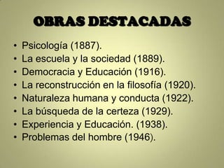 OBRAS DESTACADAS
•   Psicología (1887).
•   La escuela y la sociedad (1889).
•   Democracia y Educación (1916).
•   La reconstrucción en la filosofía (1920).
•   Naturaleza humana y conducta (1922).
•   La búsqueda de la certeza (1929).
•   Experiencia y Educación. (1938).
•   Problemas del hombre (1946).
 