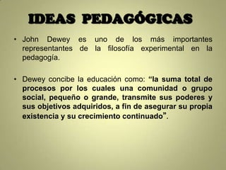 IDEAS PEDAGÓGICAS
• John Dewey es uno de los más importantes
  representantes de la filosofía experimental en la
  pedagogía.

• Dewey concibe la educación como: “la suma total de
  procesos por los cuales una comunidad o grupo
  social, pequeño o grande, transmite sus poderes y
  sus objetivos adquiridos, a fin de asegurar su propia
  existencia y su crecimiento continuado”.
 