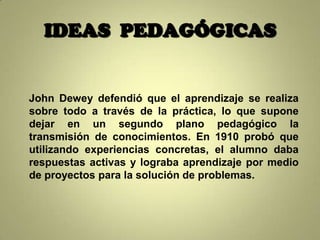 IDEAS PEDAGÓGICAS


John Dewey defendió que el aprendizaje se realiza
sobre todo a través de la práctica, lo que supone
dejar en un segundo plano pedagógico la
transmisión de conocimientos. En 1910 probó que
utilizando experiencias concretas, el alumno daba
respuestas activas y lograba aprendizaje por medio
de proyectos para la solución de problemas.
 