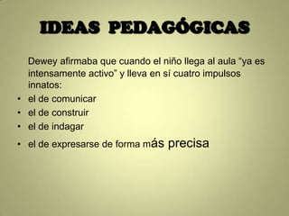 IDEAS PEDAGÓGICAS
  Dewey afirmaba que cuando el niño llega al aula “ya es
  intensamente activo” y lleva en sí cuatro impulsos
  innatos:
• el de comunicar
• el de construir
• el de indagar
• el de expresarse de forma más   precisa
 