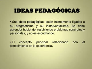 IDEAS PEDAGÓGICAS
• Sus ideas pedagógicas están íntimamente ligadas a
su pragmatismo y su instruyentalismo. Se debe
aprender haciendo, resolviendo problemas concretos y
personales, y no es escuchando.

• El  concepto     principal   relacionado   con   el
conocimiento es la experiencia.
 