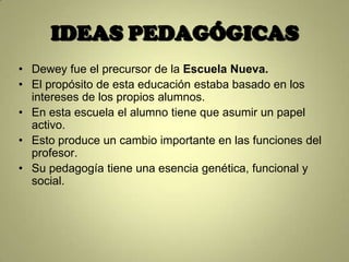 IDEAS PEDAGÓGICAS
• Dewey fue el precursor de la Escuela Nueva.
• El propósito de esta educación estaba basado en los
  intereses de los propios alumnos.
• En esta escuela el alumno tiene que asumir un papel
  activo.
• Esto produce un cambio importante en las funciones del
  profesor.
• Su pedagogía tiene una esencia genética, funcional y
  social.
 
