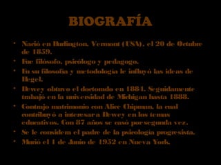 BIOGRAFÍABIOGRAFÍA
• Nació en Burlington, Vermont (USA), el 20 de Octubre
de 1859.
• Fue filósofo, psicólogo y pedagogo.
• En su filosofía y metodología le influyó las ideas de
Hegel.
• Dewey obtuvo el doctorado en 1884. Seguidamente
trabajó en la universidad de Michigan hasta 1888.
• Contrajo matrimonio con Alice Chipman, la cual
contribuyó a interesara Dewey en los temas
educativos. Con 87 años se casó porsegunda vez.
• Se le considera el padre de la psicología progresista.
• Murió el 1 de Junio de 1952 en Nueva York.
 