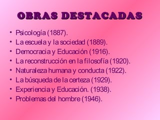 OBRAS DESTACADASOBRAS DESTACADAS
• Psicología(1887).
• Laescuelay lasociedad (1889).
• Democraciay Educación (1916).
• Lareconstrucción en lafilosofía(1920).
• Naturalezahumanay conducta(1922).
• Labúsquedadelacerteza(1929).
• Experienciay Educación. (1938).
• Problemasdel hombre(1946).
 