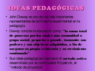 IDEAS PEDAGÓGICASIDEAS PEDAGÓGICAS
• John Dewey esuno delosmásimportantes
representantesdelafilosofíaexperimental en la
pedagogía.
• Dewey concibelaeducación como: “la suma total
de procesos porlos cuales una comunidad o
grupo social, pequeño o grande, transmite sus
poderes y sus objetivos adquiridos, a fin de
asegurarsu propia existencia y su crecimiento
continuado”.
• Susideaspedagógicasinspiraron el método activo
desarrollado por su continuador Kilpatrick, el
“método deproyectos”.
 
