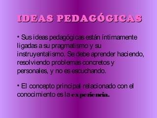 IDEAS PEDAGÓGICASIDEAS PEDAGÓGICAS
• Susideaspedagógicasestán íntimamente
ligadasasu pragmatismo y su
instruyentalismo. Sedebeaprender haciendo,
resolviendo problemasconcretosy
personales, y no esescuchando.
• El concepto principal relacionado con el
conocimiento eslaexperiencia.
 