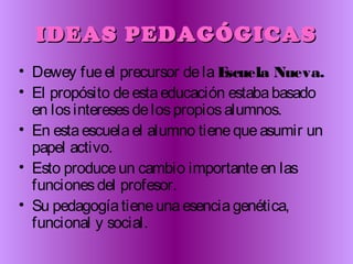 IDEAS PEDAGÓGICASIDEAS PEDAGÓGICAS
• Dewey fueel precursor dela Escuela Nueva.
• El propósito deestaeducación estababasado
en losinteresesdelospropiosalumnos.
• En estaescuelael alumno tienequeasumir un
papel activo.
• Esto produceun cambio importanteen las
funcionesdel profesor.
• Su pedagogíatieneunaesenciagenética,
funcional y social.
 