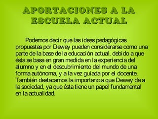 APORTACIONES A LAAPORTACIONES A LA
ESCUELA ACTUALESCUELA ACTUAL
Podemosdecir quelasideaspedagógicas
propuestaspor Dewey pueden considerarsecomo una
partedelabasedelaeducación actual, debido aque
éstasebasaen gran medidaen laexperienciadel
alumno y en el descubrimiento del mundo deuna
formaautónoma, y alavez guiadapor el docente.
También destacamoslaimportanciaqueDewey daa
lasociedad, yaqueéstatieneun papel fundamental
en laactualidad.
 
 