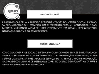 COMO DIVULGAR?
A COMUNICAÇÃO SERIA A PRINCÍPIO REALIZADA ATRAVÉS DOS CANAIS DE COMUNICAÇÃO
DA ORGANIZAÇÃO.O QUE PERMITIRIA UM CRESCIMENTO GRADUAL, CONTROLADO E NÃO
IMEDIATO, AUXILIANDO ASSIM SEU DESENVOLVIMENTO EM GERAL , DESENVOLVENDO
INTEGRAÇÃO AO RITMO DO CONHECIMENTO.
COMO FUNCIONA?
COMO QUALQUER REDE SOCIAL O SISTEMA FUNCIONA DE MODO SIMPLES E INTUITIVO, COM
DIVERSOS RECURSOS DE COMPARTILHAMENTO DE INFORMAÇÕES RELEVANTES, E POR
SERMOS UMA EMPRESA PRESTADORA DE SERVIÇOS DE TIC, TEMOS O APOIO E COOPERAÇÃO
DA GRANDE COMUNIDADE DE DESENVOLVEDORES NO CENTRO DE INFORMÁTICA DA UFPE E
DEMAIS COMUNIDADES DE TECNOLOGIA.
 