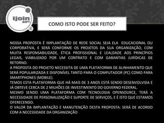 COMO ISTO PODE SER FEITO?
NOSSA PROPOSTA É IMPLANTAÇÃO DE REDE SOCIAL SEJA ELA EDUCACIONAL OU
CORPORATIVA, E SERÁ CONFORME OS PROJETOS DA SUA ORGANIZAÇÃO, COM
MUITA RESPONSABILIDADE, ÉTICA PROFISSIONAL E LEALDADE AOS PRINCÍPIOS
LEGAIS, VIABILIZADO POR UM CONTRATO E COM GARANTIAS JURÍDICAS DE
RETORNO.
A PROPOSTA DO PROJETO NECESSITA DE UMA PLATAFORMA DE ALINHAMENTO QUE
SERÁ POPULARIZADA E DISPONÍVEL TANTO PARA O COMPUTADOR (PC) COMO PARA
SMARTPHONES (MOBILE).
TEMOS ESTA PLATAFORMA QUE HÁ MAIS DE 3 ANOS ESTÁ SENDO DESENVOLVIDA E
JÁ OBTEVE CERCA DE 2 MILHÕES DE INVESTIMENTO DO GOVERNO FEDERAL.
MESMO SENDO UMA PLATAFORMA COM TECNOLOGIA OPENSOURCE, TERÁ A
NECESSIDADE DE PERSONALIZAÇÃO E SUPORTE DE SERVIÇOS, E É ISTO QUE ESTAMOS
OFERECENDO.
O VALOR DA IMPLANTAÇÃO E MANUTENÇÃO DESTA PROPOSTA: SERÁ DE ACORDO
COM A NECESSIDADE DA ORGANIZAÇÃO
 