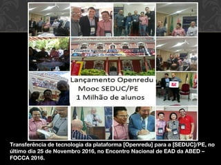 Transferência de tecnologia da plataforma [Openredu] para a [SEDUC]/PE, no
último dia 25 de Novembro 2016, no Encontro Nacional de EAD da ABED –
FOCCA 2016.
 