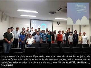 Lançamento da plataforma Openredu, em sua nova distribuição: objetivo de
tornar o Openredu mais independente de serviços pagos, além de remover as
restrições relacionadas a cobrança de uso, em 18 de Abril/17, Anfiteatro,
CIN/UPFE.
 