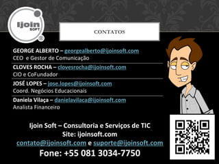 GEORGE ALBERTO – georgealberto@ijoinsoft.com
CEO e Gestor de Comunicação
CLOVES ROCHA – clovesrocha@ijoinsoft.com
CIO e CoFundador
JOSÉ LOPES – jose.lopes@ijoinsoft.com
Coord. Negócios Educacionais
Daniela Vilaça – danielavilaca@ijoinsoft.com
Analista Financeiro
CONTATOS
Ijoin Soft – Consultoria e Serviços de TIC
Site: ijoinsoft.com
contato@ijoinsoft.com e suporte@ijoinsoft.com
Fone: +55 081 3034-7750
 