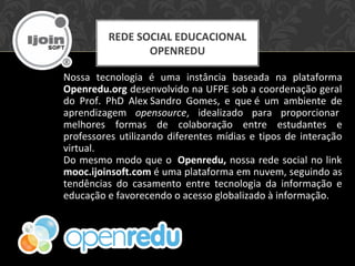 Nossa tecnologia é uma instância baseada na plataforma
Openredu.org desenvolvido na UFPE sob a coordenação geral
do Prof. PhD Alex Sandro Gomes, e que é um ambiente de
aprendizagem opensource, idealizado para proporcionar
melhores formas de colaboração entre estudantes e
professores utilizando diferentes mídias e tipos de interação
virtual.
Do mesmo modo que o Openredu, nossa rede social no link
mooc.ijoinsoft.com é uma plataforma em nuvem, seguindo as
tendências do casamento entre tecnologia da informação e
educação e favorecendo o acesso globalizado à informação.
REDE SOCIAL EDUCACIONAL
OPENREDU
 