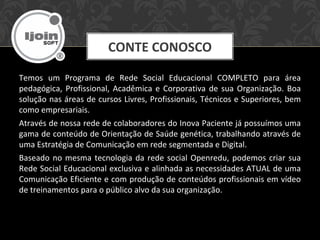 Temos um Programa de Rede Social Educacional COMPLETO para área
pedagógica, Profissional, Acadêmica e Corporativa de sua Organização. Boa
solução nas áreas de cursos Livres, Profissionais, Técnicos e Superiores, bem
como empresariais.
Através de nossa rede de colaboradores do Inova Paciente já possuímos uma
gama de conteúdo de Orientação de Saúde genética, trabalhando através de
uma Estratégia de Comunicação em rede segmentada e Digital.
Baseado no mesma tecnologia da rede social Openredu, podemos criar sua
Rede Social Educacional exclusiva e alinhada as necessidades ATUAL de uma
Comunicação Eficiente e com produção de conteúdos profissionais em vídeo
de treinamentos para o público alvo da sua organização.
CONTE CONOSCO
 