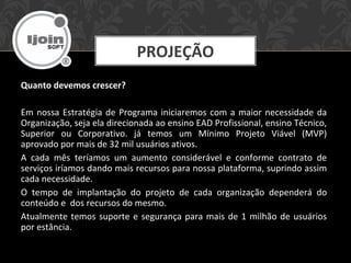 PROJEÇÃO
Quanto devemos crescer?
Em nossa Estratégia de Programa iniciaremos com a maior necessidade da
Organização, seja ela direcionada ao ensino EAD Profissional, ensino Técnico,
Superior ou Corporativo. já temos um Mínimo Projeto Viável (MVP)
aprovado por mais de 32 mil usuários ativos.
A cada mês teríamos um aumento considerável e conforme contrato de
serviços iríamos dando mais recursos para nossa plataforma, suprindo assim
cada necessidade.
O tempo de implantação do projeto de cada organização dependerá do
conteúdo e dos recursos do mesmo.
Atualmente temos suporte e segurança para mais de 1 milhão de usuários
por estância.
 
