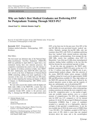 OTHER ARTICLES
Why are India’s Best Medical Graduates not Preferring ENT
for Postgraduate Training Through NEET-PG?
Ahmad Ozair1 • Abhishek Bahadur Singh2
Received: 20 April 2020 / Accepted: 20 June 2020 / Published online: 30 June 2020
Ó Association of Otolaryngologists of India 2020
Keywords NEET  Postgraduation 
Graduate medical education  Otolaryngology  ENT 
Residency
Dear Editor,
The first-round seat allotment data of the National Eligi-
bility-cum-Entrance Test-Post Graduation (NEET-PG)
2020 was published in April 2020 [1]. Apart from a few
institutions having their own selection processes, this
competitive examination has acted as the sole entrance to
the majority of residency positions in India, since NEET-
PG 2017. Additionally, since NEET-PG 2019, ranks here
have served as the basis of Diplomate of National Board
(DNB) counseling, adding even more significance to the
outcomes of this exam. As of 2020, there are 299 institu-
tions in India imparting the training and degree of Master
of Surgery in Otorhinolaryngology [MS (ENT)] across
1151 seats [2].
We note with concern that students with the highest all-
India ranks (AIRs) in the NEET-PG, a metric that only
takes examination score into account, have continued to
completely forsake ENT, similar to the previous years
(Fig. 1). Amongst top-100 AIRs, not a single student chose
ENT, as has been true for the past years. Over 89% of the
top-100 AIRs this year gravitated towards ‘medical’ spe-
cialties. Similarly, amongst the top-500 AIRs, only one
examinee chose ENT, with 78.8% of candidates preferring
these four ‘medical’ fields: internal medicine, radio-diag-
nosis, pediatrics, and dermatology. Even amongst the top-
2000 AIRs, merely four candidates chose ENT [1].
Meanwhile, 7 out of the top-10 AIRs chose internal/general
medicine, lending further credibility to the fact that this
field has become the most preferred specialty in India.
To put this data into perspective, the NEET under-
graduate examination (NEET-UG) picks out the top 3–5%
of the 1.3 million exam takers for MBBS seats in gov-
ernment-funded medical colleges. After this selection of
the cream, NEET-PG further selects amongst 1,40,000
candidates sitting for it each year for approximately 30,000
MD and MS positions available [2]. Thus, high rankers on
the NEET-PG represent the finest students offered by the
medical education system in India; and the majority of
these are, unfortunately, not at all preferring ENT.
This non-preference for ENT in India is in stark contrast
to the situation in developed nations, where otolaryngology
residency positions are amongst the most competitive ones.
In the UK, ‘competition ratios’, i.e. the number of appli-
cants per available trainee position, serve as a critical
measure of competitiveness. For 2019, the competition
ratio for ENT was 2.57, compared to 1.43 for internal
medicine [3]. In the US, the average US Medical Licensing
Examination (USMLE) Step 1 scores of candidates
accepted to a specialty act as a high-quality, objective
surrogate of that specialty’s competitiveness. As per the
last-available data of 2018, the mean score in USMLE Step
1 was 230 (SD = 19). Candidates accepted to ENT had a
mean score of 250, which is more than one standard
deviation above the mean, and is the second-highest
 Abhishek Bahadur Singh
drabhishek_kgmu@yahoo.co.in
Ahmad Ozair
ahmadozair@kgmcindia.edu
1
Faculty of Medicine, King George’s Medical University,
Lucknow, Uttar Pradesh 226003, India
2
Department of Otorhinolaryngology and Head  Neck
Surgery, King George’s Medical University, Lucknow,
Uttar Pradesh 226003, India
123
Indian J Otolaryngol Head Neck Surg
(Oct–Dec 2020) 72(4):535–537; https://doi.org/10.1007/s12070-020-01926-6
 