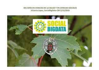 BIG DATA EN CIENCIAS DE LA SALUD Y EN CIENCIAS SOCIALES
Victoria López, SocialBigData‐CM 2/12/2016
 