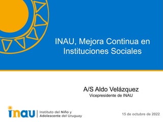 INAU, Mejora Continua en
Instituciones Sociales
15 de octubre de 2022
A/S Aldo Velázquez
Vicepresidente de INAU
 