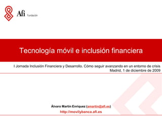 Tecnología móvil e inclusión financiera I Jornada Inclusión Financiera y Desarrollo. Cómo seguir avanzando en un entorno de crisis Madrid, 1 de diciembre de 2009  Álvaro Martín Enríquez (amartin@afi.es) http://movilybanca.afi.es 