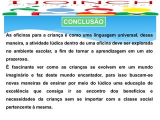 CONCLUSÃO
As oficinas para a criança é como uma linguagem universal, dessa
maneira, a atividade lúdica dentro de uma oficina deve ser explorada
no ambiente escolar, a fim de tornar a aprendizagem em um ato
prazeroso.
É fascinante ver como as crianças se evolvem em um mundo
imaginário e faz deste mundo encantador, para isso buscam-se
novas maneiras de ensinar por meio do lúdico uma educação de
excelência que consiga ir ao encontro dos benefícios e
necessidades da criança sem se importar com a classe social
pertencente à mesma.
 