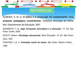 REFERÊNCIAS
ALMEIDA, A. M. O. O lúdico e a construção do conhecimento: Uma
proposta pedagógica construtivista. Prefeitura Municipal de Monte
Mor: Departamento de Educação. 2001
KISHIMOTO, T. M. Jogo, brinquedo, brincadeira e a educação. 11ª. Ed. São
Paulo: Cortez. 2008.
PILETTI, Nelson. Psicologia educacional. Série Educação. 15. Ed. São Paulo:
Ática, 1997.
VIGOTSKY, L.S. A. Formação social da mente. São Paulo: Martins Fontes. .
1999
 