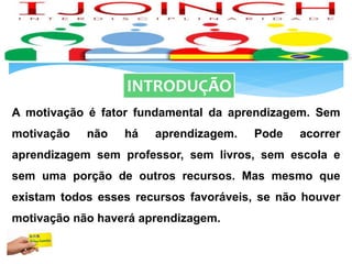 INTRODUÇÃO
A motivação é fator fundamental da aprendizagem. Sem
motivação não há aprendizagem. Pode acorrer
aprendizagem sem professor, sem livros, sem escola e
sem uma porção de outros recursos. Mas mesmo que
existam todos esses recursos favoráveis, se não houver
motivação não haverá aprendizagem.
 