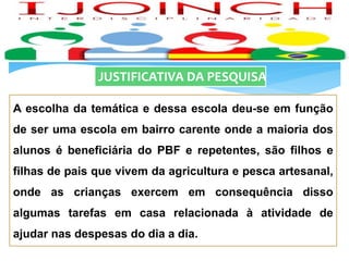 JUSTIFICATIVA DA PESQUISA
A escolha da temática e dessa escola deu-se em função
de ser uma escola em bairro carente onde a maioria dos
alunos é beneficiária do PBF e repetentes, são filhos e
filhas de pais que vivem da agricultura e pesca artesanal,
onde as crianças exercem em consequência disso
algumas tarefas em casa relacionada à atividade de
ajudar nas despesas do dia a dia.
 
