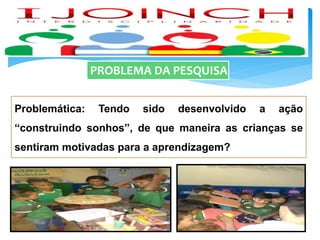 PROBLEMA DA PESQUISA
Problemática: Tendo sido desenvolvido a ação
“construindo sonhos”, de que maneira as crianças se
sentiram motivadas para a aprendizagem?
 